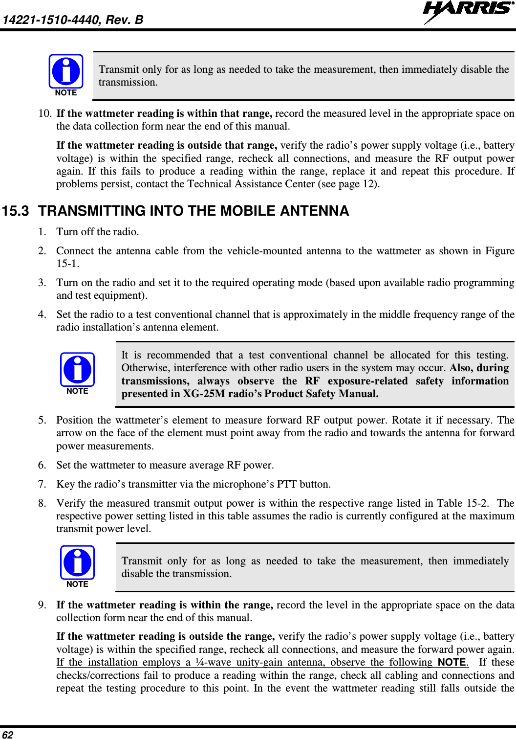 14221-1510-4440, Rev. B   62   Transmit only for as long as needed to take the measurement, then immediately disable the transmission. 10. If the wattmeter reading is within that range, record the measured level in the appropriate space on the data collection form near the end of this manual. If the wattmeter reading is outside that range, verify the radio’s power supply voltage (i.e., battery voltage) is within the specified range, recheck all connections, and measure the RF output power again. If this fails to produce a reading within the range, replace it and repeat this procedure. If problems persist, contact the Technical Assistance Center (see page 12). 15.3 TRANSMITTING INTO THE MOBILE ANTENNA 1. Turn off the radio. 2. Connect the antenna cable from the vehicle-mounted antenna to the wattmeter as shown in Figure 15-1. 3. Turn on the radio and set it to the required operating mode (based upon available radio programming and test equipment). 4. Set the radio to a test conventional channel that is approximately in the middle frequency range of the radio installation’s antenna element.   It is recommended that a test conventional channel be allocated for this testing. Otherwise, interference with other radio users in the system may occur. Also, during transmissions, always observe the RF exposure-related safety information presented in XG-25M radio’s Product Safety Manual. 5. Position the wattmeter’s element to measure forward RF output power. Rotate it if necessary. The arrow on the face of the element must point away from the radio and towards the antenna for forward power measurements. 6. Set the wattmeter to measure average RF power. 7. Key the radio’s transmitter via the microphone’s PTT button. 8. Verify the measured transmit output power is within the respective range listed in Table 15-2.  The respective power setting listed in this table assumes the radio is currently configured at the maximum transmit power level.   Transmit only for as long as needed to take the measurement, then immediately disable the transmission. 9. If the wattmeter reading is within the range, record the level in the appropriate space on the data collection form near the end of this manual. If the wattmeter reading is outside the range, verify the radio’s power supply voltage (i.e., battery voltage) is within the specified range, recheck all connections, and measure the forward power again. If the installation employs a ¼-wave unity-gain antenna, observe the following NOTE.  If these checks/corrections fail to produce a reading within the range, check all cabling and connections and repeat the testing procedure to this point. In the event the wattmeter reading still falls outside the NOTENOTENOTE