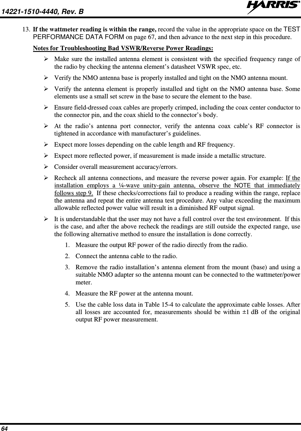 14221-1510-4440, Rev. B   64 13. If the wattmeter reading is within the range, record the value in the appropriate space on the TEST PERFORMANCE DATA FORM on page 67, and then advance to the next step in this procedure. Notes for Troubleshooting Bad VSWR/Reverse Power Readings:  Make sure the installed antenna element is consistent with the specified frequency range of the radio by checking the antenna element’s datasheet VSWR spec, etc.  Verify the NMO antenna base is properly installed and tight on the NMO antenna mount.  Verify the antenna element is properly installed and tight on the NMO antenna base. Some elements use a small set screw in the base to secure the element to the base.  Ensure field-dressed coax cables are properly crimped, including the coax center conductor to the connector pin, and the coax shield to the connector’s body.  At the radio’s antenna port connector, verify the antenna coax cable’s RF connector is tightened in accordance with manufacturer’s guidelines.  Expect more losses depending on the cable length and RF frequency.  Expect more reflected power, if measurement is made inside a metallic structure.  Consider overall measurement accuracy/errors.  Recheck all antenna connections, and measure the reverse power again. For example: If the installation employs a ¼-wave unity-gain antenna, observe the NOTE that immediately follows step 9.  If these checks/corrections fail to produce a reading within the range, replace the antenna and repeat the entire antenna test procedure. Any value exceeding the maximum allowable reflected power value will result in a diminished RF output signal.  It is understandable that the user may not have a full control over the test environment.  If this is the case, and after the above recheck the readings are still outside the expected range, use the following alternative method to ensure the installation is done correctly. 1. Measure the output RF power of the radio directly from the radio. 2. Connect the antenna cable to the radio. 3. Remove the radio installation’s antenna element from the mount (base) and using a suitable NMO adapter so the antenna mount can be connected to the wattmeter/power meter. 4. Measure the RF power at the antenna mount. 5. Use the cable loss data in Table 15-4 to calculate the approximate cable losses. After all losses are accounted for, measurements should be within ±1 dB of the original output RF power measurement. 