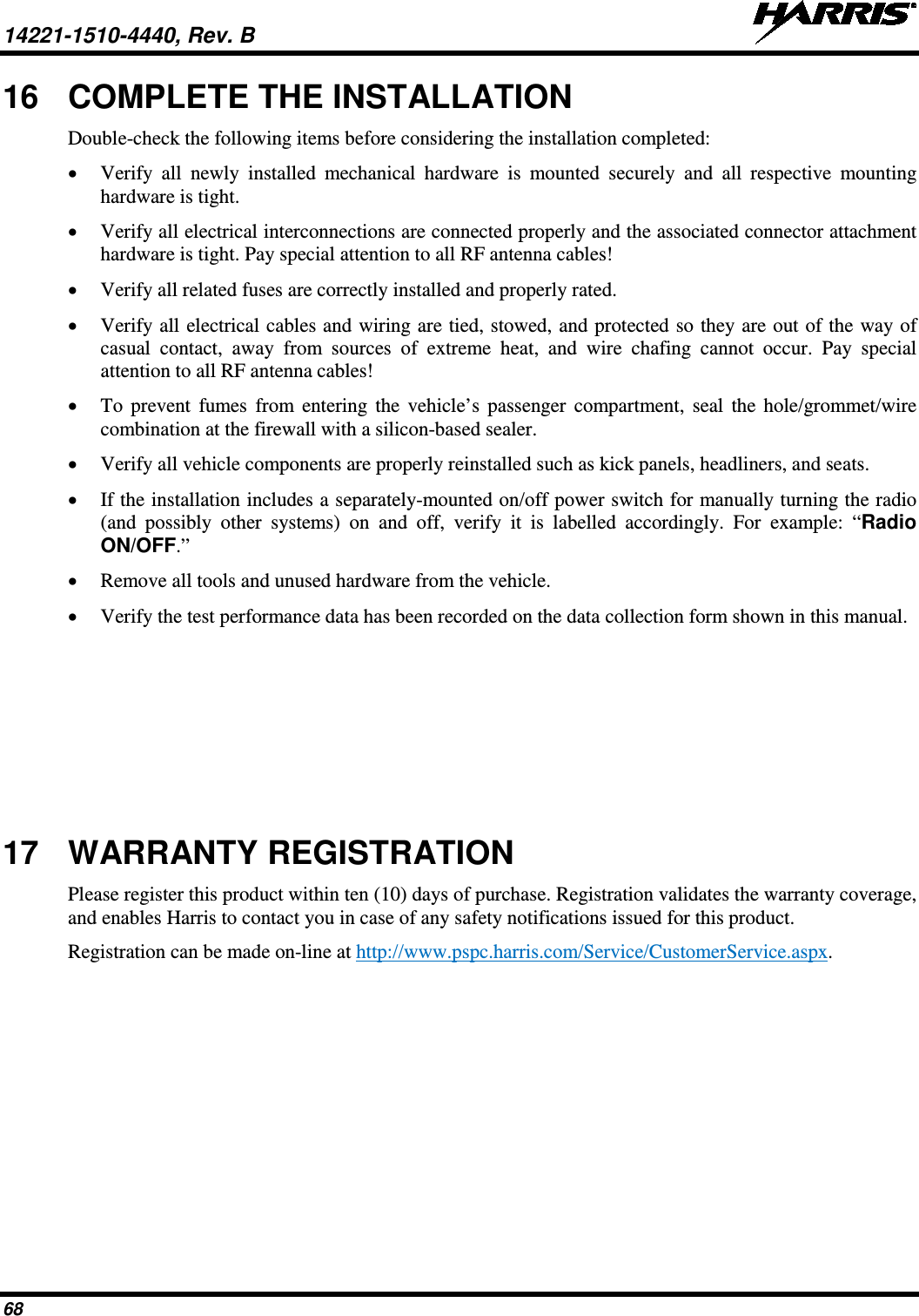 14221-1510-4440, Rev. B   68 16 COMPLETE THE INSTALLATION Double-check the following items before considering the installation completed: • Verify all newly installed mechanical hardware is mounted securely and all respective mounting hardware is tight. • Verify all electrical interconnections are connected properly and the associated connector attachment hardware is tight. Pay special attention to all RF antenna cables! • Verify all related fuses are correctly installed and properly rated. • Verify all electrical cables and wiring are tied, stowed, and protected so they are out of the way of casual contact, away from sources of extreme heat, and wire chafing cannot occur. Pay special attention to all RF antenna cables! • To  prevent fumes from entering the vehicle’s passenger compartment, seal the hole/grommet/wire combination at the firewall with a silicon-based sealer. • Verify all vehicle components are properly reinstalled such as kick panels, headliners, and seats. • If the installation includes a separately-mounted on/off power switch for manually turning the radio (and possibly other systems) on and off, verify it is labelled accordingly. For example: “Radio ON/OFF.” • Remove all tools and unused hardware from the vehicle. • Verify the test performance data has been recorded on the data collection form shown in this manual. 17 WARRANTY REGISTRATION Please register this product within ten (10) days of purchase. Registration validates the warranty coverage, and enables Harris to contact you in case of any safety notifications issued for this product. Registration can be made on-line at http://www.pspc.harris.com/Service/CustomerService.aspx. 