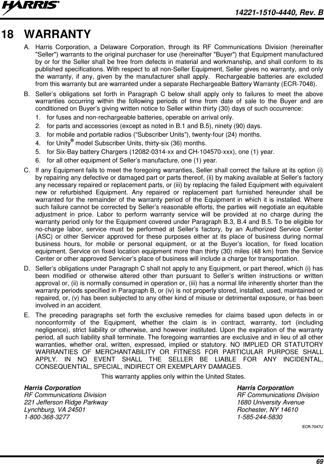  14221-1510-4440, Rev. B 69 18 WARRANTY A. Harris Corporation, a Delaware Corporation, through its RF Communications Division (hereinafter &quot;Seller&quot;) warrants to the original purchaser for use (hereinafter &quot;Buyer&quot;) that Equipment manufactured by or for the Seller shall be free from defects in material and workmanship, and shall conform to its published specifications. With respect to all non-Seller Equipment, Seller gives no warranty, and only the warranty, if any, given by the manufacturer shall apply.  Rechargeable batteries are excluded from this warranty but are warranted under a separate Rechargeable Battery Warranty (ECR-7048). B. Seller’s obligations set forth in Paragraph C below shall apply only to failures to meet the above warranties occurring within the following periods of time from date of sale to the Buyer and are conditioned on Buyer’s giving written notice to Seller within thirty (30) days of such occurrence: 1. for fuses and non-rechargeable batteries, operable on arrival only. 2. for parts and accessories (except as noted in B.1 and B.5), ninety (90) days. 3.  for mobile and portable radios (“Subscriber Units”), twenty-four (24) months. 4. for Unity® model Subscriber Units, thirty-six (36) months. 5. for Six-Bay battery Chargers (12082-0314-xx and CH-104570-xxx), one (1) year. 6. for all other equipment of Seller’s manufacture, one (1) year. C. If any Equipment fails to meet the foregoing warranties, Seller shall correct the failure at its option (i) by repairing any defective or damaged part or parts thereof, (ii) by making available at Seller’s factory any necessary repaired or replacement parts, or (iii) by replacing the failed Equipment with equivalent new or refurbished Equipment. Any repaired or replacement part furnished hereunder shall be warranted for the remainder of the warranty period of the Equipment in which it is installed. Where such failure cannot be corrected by Seller’s reasonable efforts, the parties will negotiate an equitable adjustment in price. Labor to perform warranty service will be provided at no charge during the warranty period only for the Equipment covered under Paragraph B.3, B.4 and B.5. To be eligible for no-charge labor, service must be performed at Seller’s factory, by an Authorized Service Center (ASC) or other Servicer approved for these purposes either at its place of business during normal business hours, for mobile or personal equipment, or at the Buyer’s location, for fixed location equipment. Service on fixed location equipment more than thirty (30) miles (48 km) from the Service Center or other approved Servicer’s place of business will include a charge for transportation. D. Seller’s obligations under Paragraph C shall not apply to any Equipment, or part thereof, which (i) has been modified or otherwise altered other than pursuant to Seller’s written instructions or written approval or, (ii) is normally consumed in operation or, (iii) has a normal life inherently shorter than the warranty periods specified in Paragraph B, or (iv) is not properly stored, installed, used, maintained or repaired, or, (v) has been subjected to any other kind of misuse or detrimental exposure, or has been involved in an accident. E. The preceding paragraphs set forth the exclusive remedies for claims based upon defects in or nonconformity of the Equipment, whether the claim is in contract, warranty, tort (including negligence), strict liability or otherwise, and however instituted. Upon the expiration of the warranty period, all such liability shall terminate. The foregoing warranties are exclusive and in lieu of all other warranties, whether oral, written, expressed, implied or statutory. NO IMPLIED OR STATUTORY WARRANTIES OF MERCHANTABILITY OR FITNESS FOR PARTICULAR PURPOSE SHALL APPLY. IN NO EVENT SHALL THE SELLER BE LIABLE FOR ANY INCIDENTAL, CONSEQUENTIAL, SPECIAL, INDIRECT OR EXEMPLARY DAMAGES. This warranty applies only within the United States. Harris Corporation Harris Corporation RF Communications Division RF Communications Division 221 Jefferson Ridge Parkway 1680 University Avenue Lynchburg, VA 24501 Rochester, NY 14610 1-800-368-3277  1-585-244-5830 ECR-7047U 