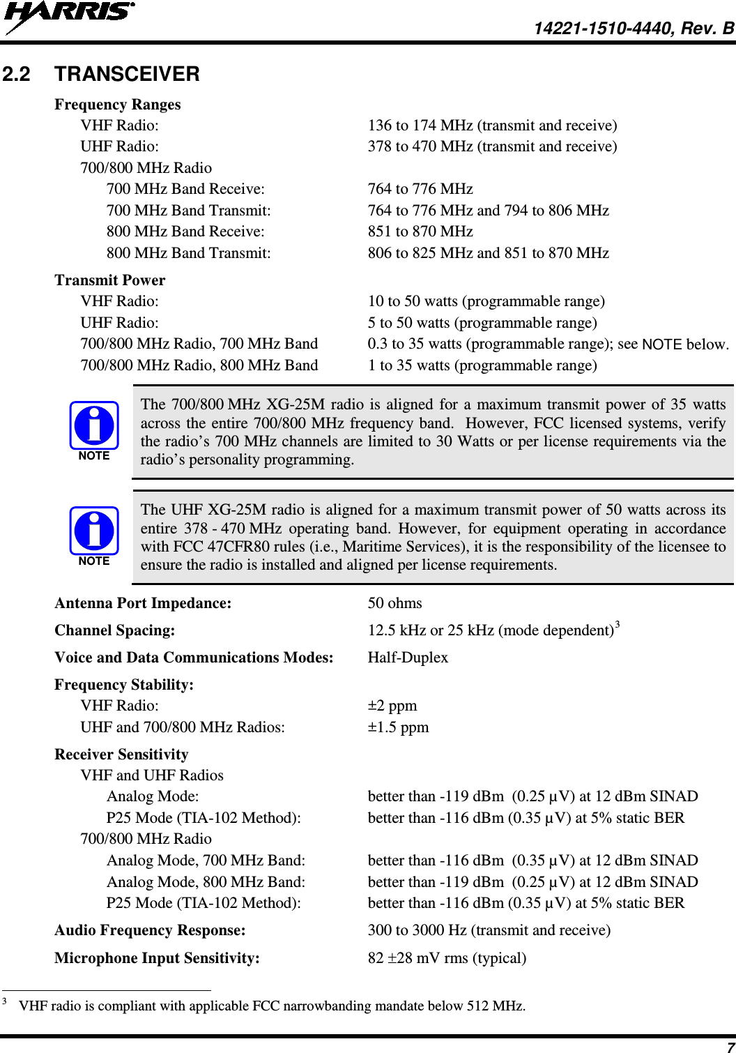  14221-1510-4440, Rev. B 7 2.2  TRANSCEIVER Frequency Ranges VHF Radio:  136 to 174 MHz (transmit and receive) UHF Radio:  378 to 470 MHz (transmit and receive) 700/800 MHz Radio   700 MHz Band Receive:  764 to 776 MHz   700 MHz Band Transmit:  764 to 776 MHz and 794 to 806 MHz   800 MHz Band Receive:  851 to 870 MHz   800 MHz Band Transmit: 806 to 825 MHz and 851 to 870 MHz Transmit Power VHF Radio:  10 to 50 watts (programmable range) UHF Radio:  5 to 50 watts (programmable range) 700/800 MHz Radio, 700 MHz Band  0.3 to 35 watts (programmable range); see NOTE below. 700/800 MHz Radio, 800 MHz Band  1 to 35 watts (programmable range)   The 700/800 MHz XG-25M radio is aligned for a maximum transmit power of 35 watts across the entire 700/800 MHz frequency band.  However, FCC licensed systems, verify the radio’s 700 MHz channels are limited to 30 Watts or per license requirements via the radio’s personality programming.   The UHF XG-25M radio is aligned for a maximum transmit power of 50 watts across its entire  378 - 470 MHz operating band. However, for equipment operating in accordance with FCC 47CFR80 rules (i.e., Maritime Services), it is the responsibility of the licensee to ensure the radio is installed and aligned per license requirements. Antenna Port Impedance:  50 ohms Channel Spacing:  12.5 kHz or 25 kHz (mode dependent)3 Voice and Data Communications Modes: Half-Duplex Frequency Stability: VHF Radio:  ±2 ppm UHF and 700/800 MHz Radios:  ±1.5 ppm Receiver Sensitivity VHF and UHF Radios   Analog Mode:  better than -119 dBm  (0.25 µV) at 12 dBm SINAD   P25 Mode (TIA-102 Method):  better than -116 dBm (0.35 µV) at 5% static BER 700/800 MHz Radio  Analog Mode, 700 MHz Band:  better than -116 dBm  (0.35 µV) at 12 dBm SINAD  Analog Mode, 800 MHz Band:  better than -119 dBm  (0.25 µV) at 12 dBm SINAD   P25 Mode (TIA-102 Method):  better than -116 dBm (0.35 µV) at 5% static BER Audio Frequency Response: 300 to 3000 Hz (transmit and receive) Microphone Input Sensitivity:  82 ±28 mV rms (typical)                                                            3   VHF radio is compliant with applicable FCC narrowbanding mandate below 512 MHz.  NOTENOTE