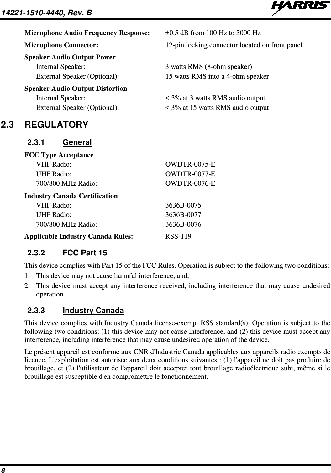 14221-1510-4440, Rev. B   8 Microphone Audio Frequency Response: ±0.5 dB from 100 Hz to 3000 Hz Microphone Connector:  12-pin locking connector located on front panel Speaker Audio Output Power Internal Speaker:  3 watts RMS (8-ohm speaker) External Speaker (Optional):  15 watts RMS into a 4-ohm speaker Speaker Audio Output Distortion Internal Speaker:  &lt; 3% at 3 watts RMS audio output  External Speaker (Optional):  &lt; 3% at 15 watts RMS audio output 2.3 REGULATORY 2.3.1 General FCC Type Acceptance VHF Radio: OWDTR-0075-E UHF Radio:  OWDTR-0077-E 700/800 MHz Radio: OWDTR-0076-E Industry Canada Certification VHF Radio:  3636B-0075 UHF Radio:  3636B-0077 700/800 MHz Radio:  3636B-0076 Applicable Industry Canada Rules: RSS-119 2.3.2 FCC Part 15 This device complies with Part 15 of the FCC Rules. Operation is subject to the following two conditions: 1. This device may not cause harmful interference; and, 2. This device must accept any interference received, including interference that may cause undesired operation. 2.3.3 Industry Canada This device complies with Industry Canada license-exempt RSS standard(s). Operation is subject to the following two conditions: (1) this device may not cause interference, and (2) this device must accept any interference, including interference that may cause undesired operation of the device. Le présent appareil est conforme aux CNR d&apos;Industrie Canada applicables aux appareils radio exempts de licence. L&apos;exploitation est autorisée aux deux conditions suivantes : (1) l&apos;appareil ne doit pas produire de brouillage, et (2) l&apos;utilisateur de l&apos;appareil doit accepter tout brouillage radioélectrique subi, même si le brouillage est susceptible d&apos;en compromettre le fonctionnement. 