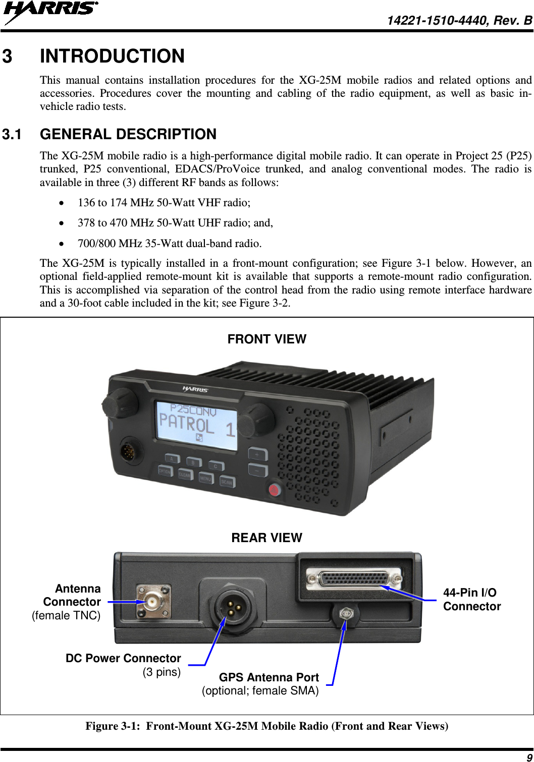  14221-1510-4440, Rev. B 9 3  INTRODUCTION This manual contains installation procedures for the XG-25M  mobile radios  and related options and accessories.  Procedures cover the mounting and cabling of the radio  equipment, as well as basic in-vehicle radio tests. 3.1 GENERAL DESCRIPTION The XG-25M mobile radio is a high-performance digital mobile radio. It can operate in Project 25 (P25) trunked, P25 conventional, EDACS/ProVoice trunked, and analog conventional modes. The radio is available in three (3) different RF bands as follows: • 136 to 174 MHz 50-Watt VHF radio; • 378 to 470 MHz 50-Watt UHF radio; and, • 700/800 MHz 35-Watt dual-band radio. The XG-25M is typically installed in a front-mount configuration; see Figure 3-1 below. However, an optional field-applied remote-mount kit is available that supports a remote-mount radio configuration. This is accomplished via separation of the control head from the radio using remote interface hardware and a 30-foot cable included in the kit; see Figure 3-2.   FRONT VIEW    REAR VIEW       Figure 3-1:  Front-Mount XG-25M Mobile Radio (Front and Rear Views) Antenna Connector (female TNC) DC Power Connector  (3 pins) GPS Antenna Port (optional; female SMA) 44-Pin I/O Connector 