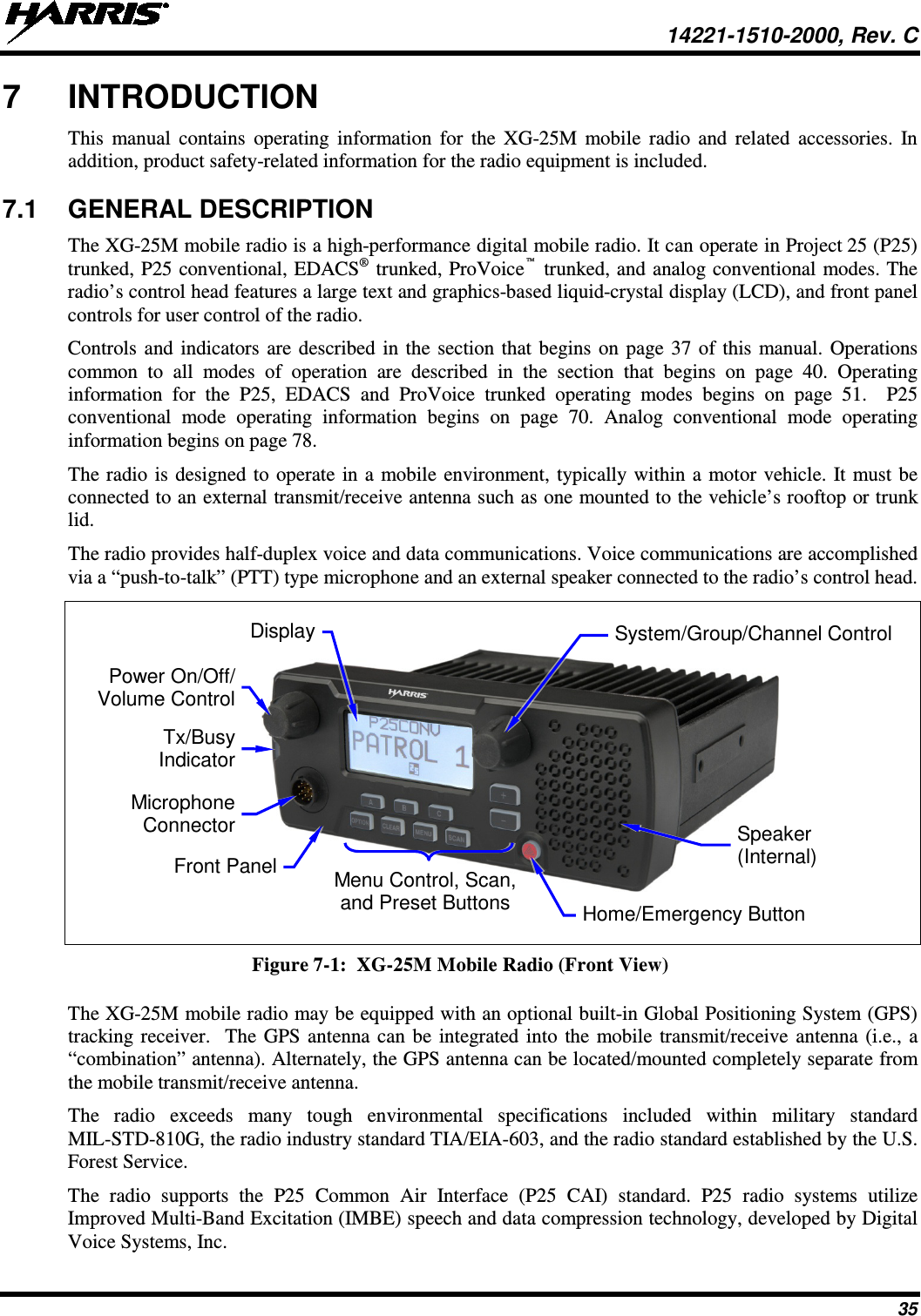  14221-1510-2000, Rev. C 35 7  INTRODUCTION This manual contains operating  information for the XG-25M mobile radio and related accessories. In addition, product safety-related information for the radio equipment is included. 7.1 GENERAL DESCRIPTION The XG-25M mobile radio is a high-performance digital mobile radio. It can operate in Project 25 (P25) trunked, P25 conventional, EDACS® trunked, ProVoice™ trunked, and analog conventional modes. The radio’s control head features a large text and graphics-based liquid-crystal display (LCD), and front panel controls for user control of the radio. Controls and indicators are described in the section that begins on page 37 of this manual. Operations common to all modes of operation are described in the section that begins on page 40.  Operating information  for the P25,  EDACS  and  ProVoice  trunked operating modes  begins  on page 51.    P25 conventional mode operating information  begins  on page 70.  Analog conventional mode operating information begins on page 78. The radio is designed to operate in a mobile environment, typically within a motor vehicle. It must be connected to an external transmit/receive antenna such as one mounted to the vehicle’s rooftop or trunk lid. The radio provides half-duplex voice and data communications. Voice communications are accomplished via a “push-to-talk” (PTT) type microphone and an external speaker connected to the radio’s control head.       Figure 7-1:  XG-25M Mobile Radio (Front View)  The XG-25M mobile radio may be equipped with an optional built-in Global Positioning System (GPS) tracking receiver.  The GPS antenna can be integrated into the mobile transmit/receive antenna (i.e., a “combination” antenna). Alternately, the GPS antenna can be located/mounted completely separate from the mobile transmit/receive antenna.  The  radio  exceeds  many  tough environmental specifications included within military standard MIL-STD-810G, the radio industry standard TIA/EIA-603, and the radio standard established by the U.S. Forest Service. The radio supports the P25  Common Air Interface (P25 CAI) standard. P25 radio systems utilize Improved Multi-Band Excitation (IMBE) speech and data compression technology, developed by Digital Voice Systems, Inc.  Power On/Off/ Volume Control Microphone Connector Tx/Busy Indicator Speaker (Internal) Home/Emergency Button Menu Control, Scan, and Preset Buttons Front Panel System/Group/Channel Control Display 
