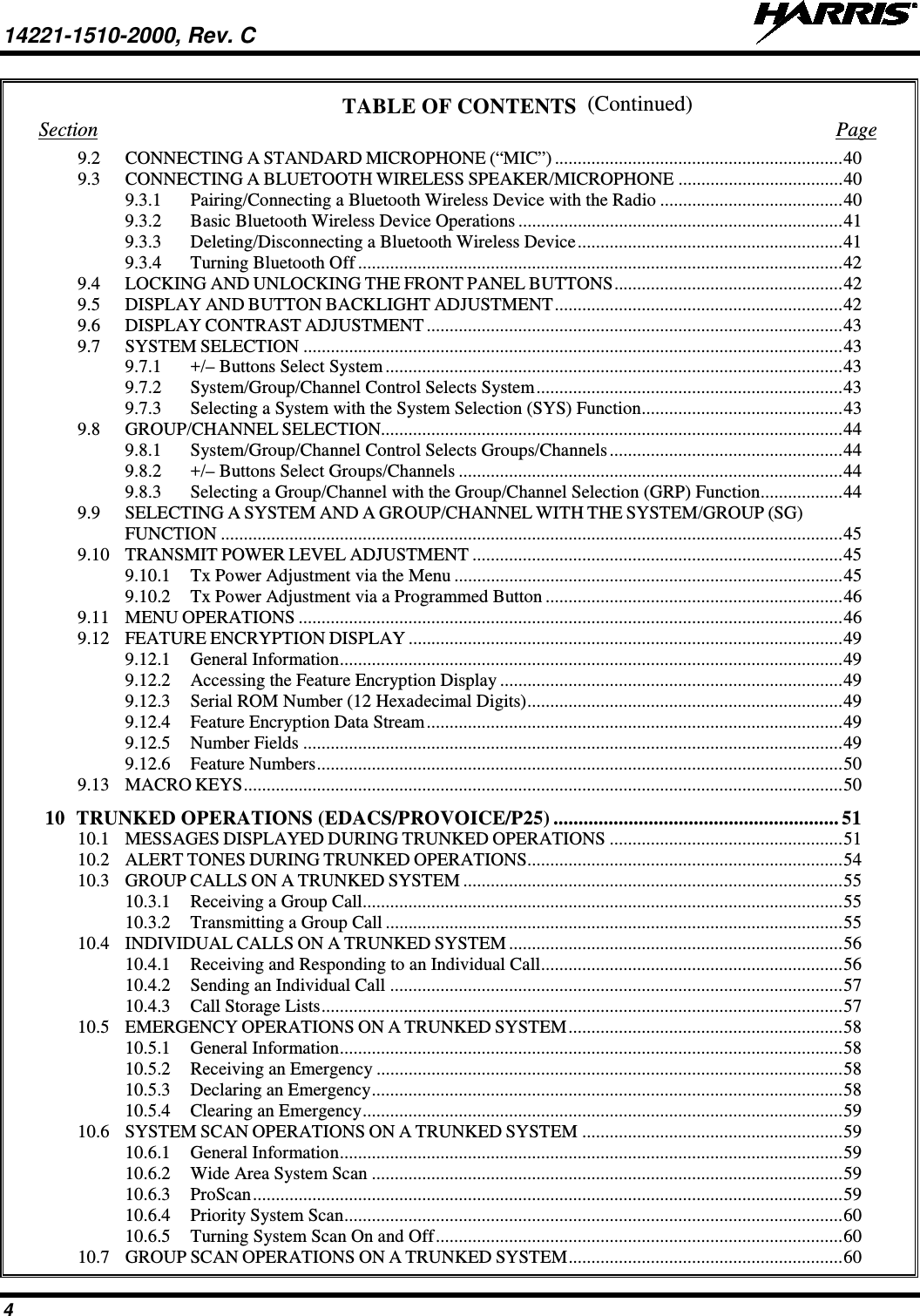 14221-1510-2000, Rev. C   4 (Continued) TABLE OF CONTENTS Section  Page 9.2 CONNECTING A STANDARD MICROPHONE (“MIC”) ............................................................... 40 9.3 CONNECTING A BLUETOOTH WIRELESS SPEAKER/MICROPHONE .................................... 40 9.3.1 Pairing/Connecting a Bluetooth Wireless Device with the Radio ........................................ 40 9.3.2 Basic Bluetooth Wireless Device Operations ....................................................................... 41 9.3.3 Deleting/Disconnecting a Bluetooth Wireless Device .......................................................... 41 9.3.4 Turning Bluetooth Off .......................................................................................................... 42 9.4 LOCKING AND UNLOCKING THE FRONT PANEL BUTTONS .................................................. 42 9.5 DISPLAY AND BUTTON BACKLIGHT ADJUSTMENT ............................................................... 42 9.6 DISPLAY CONTRAST ADJUSTMENT ........................................................................................... 43 9.7 SYSTEM SELECTION ...................................................................................................................... 43 9.7.1 +/– Buttons Select System .................................................................................................... 43 9.7.2 System/Group/Channel Control Selects System ................................................................... 43 9.7.3 Selecting a System with the System Selection (SYS) Function ............................................ 43 9.8 GROUP/CHANNEL SELECTION..................................................................................................... 44 9.8.1 System/Group/Channel Control Selects Groups/Channels ................................................... 44 9.8.2 +/– Buttons Select Groups/Channels .................................................................................... 44 9.8.3 Selecting a Group/Channel with the Group/Channel Selection (GRP) Function .................. 44 9.9 SELECTING A SYSTEM AND A GROUP/CHANNEL WITH THE SYSTEM/GROUP (SG) FUNCTION ........................................................................................................................................ 45 9.10 TRANSMIT POWER LEVEL ADJUSTMENT ................................................................................. 45 9.10.1 Tx Power Adjustment via the Menu ..................................................................................... 45 9.10.2 Tx Power Adjustment via a Programmed Button ................................................................. 46 9.11 MENU OPERATIONS ....................................................................................................................... 46 9.12 FEATURE ENCRYPTION DISPLAY ............................................................................................... 49 9.12.1 General Information .............................................................................................................. 49 9.12.2 Accessing the Feature Encryption Display ........................................................................... 49 9.12.3 Serial ROM Number (12 Hexadecimal Digits) ..................................................................... 49 9.12.4 Feature Encryption Data Stream ........................................................................................... 49 9.12.5 Number Fields ...................................................................................................................... 49 9.12.6 Feature Numbers ................................................................................................................... 50 9.13 MACRO KEYS ................................................................................................................................... 50 10 TRUNKED OPERATIONS (EDACS/PROVOICE/P25) ......................................................... 51 10.1 MESSAGES DISPLAYED DURING TRUNKED OPERATIONS ................................................... 51 10.2 ALERT TONES DURING TRUNKED OPERATIONS ..................................................................... 54 10.3 GROUP CALLS ON A TRUNKED SYSTEM ................................................................................... 55 10.3.1 Receiving a Group Call ......................................................................................................... 55 10.3.2 Transmitting a Group Call .................................................................................................... 55 10.4 INDIVIDUAL CALLS ON A TRUNKED SYSTEM ......................................................................... 56 10.4.1 Receiving and Responding to an Individual Call .................................................................. 56 10.4.2 Sending an Individual Call ................................................................................................... 57 10.4.3 Call Storage Lists .................................................................................................................. 57 10.5 EMERGENCY OPERATIONS ON A TRUNKED SYSTEM ............................................................ 58 10.5.1 General Information .............................................................................................................. 58 10.5.2 Receiving an Emergency ...................................................................................................... 58 10.5.3 Declaring an Emergency ....................................................................................................... 58 10.5.4 Clearing an Emergency ......................................................................................................... 59 10.6 SYSTEM SCAN OPERATIONS ON A TRUNKED SYSTEM ......................................................... 59 10.6.1 General Information .............................................................................................................. 59 10.6.2 Wide Area System Scan ....................................................................................................... 59 10.6.3 ProScan ................................................................................................................................. 59 10.6.4 Priority System Scan ............................................................................................................. 60 10.6.5 Turning System Scan On and Off ......................................................................................... 60 10.7 GROUP SCAN OPERATIONS ON A TRUNKED SYSTEM ............................................................ 60 
