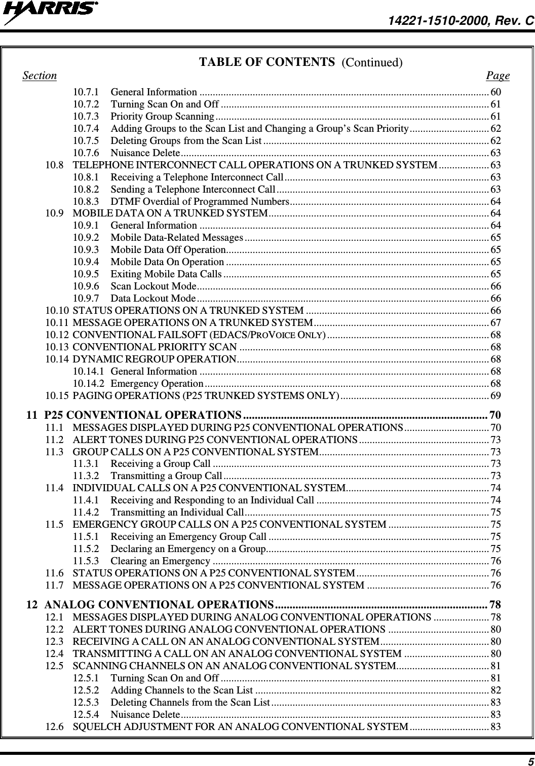  14221-1510-2000, Rev. C 5 (Continued) TABLE OF CONTENTS Section  Page 10.7.1 General Information ............................................................................................................. 60 10.7.2 Turning Scan On and Off ..................................................................................................... 61 10.7.3 Priority Group Scanning ....................................................................................................... 61 10.7.4 Adding Groups to the Scan List and Changing a Group’s Scan Priority .............................. 62 10.7.5 Deleting Groups from the Scan List ..................................................................................... 62 10.7.6 Nuisance Delete .................................................................................................................... 63 10.8 TELEPHONE INTERCONNECT CALL OPERATIONS ON A TRUNKED SYSTEM ................... 63 10.8.1 Receiving a Telephone Interconnect Call ............................................................................. 63 10.8.2 Sending a Telephone Interconnect Call ................................................................................ 63 10.8.3 DTMF Overdial of Programmed Numbers ........................................................................... 64 10.9 MOBILE DATA ON A TRUNKED SYSTEM ................................................................................... 64 10.9.1 General Information ............................................................................................................. 64 10.9.2 Mobile Data-Related Messages ............................................................................................ 65 10.9.3 Mobile Data Off Operation ................................................................................................... 65 10.9.4 Mobile Data On Operation ................................................................................................... 65 10.9.5 Exiting Mobile Data Calls .................................................................................................... 65 10.9.6 Scan Lockout Mode .............................................................................................................. 66 10.9.7 Data Lockout Mode .............................................................................................................. 66 10.10 STATUS OPERATIONS ON A TRUNKED SYSTEM ..................................................................... 66 10.11 MESSAGE OPERATIONS ON A TRUNKED SYSTEM .................................................................. 67 10.12 CONVENTIONAL FAILSOFT (EDACS/PROVOICE ONLY) ............................................................. 68 10.13 CONVENTIONAL PRIORITY SCAN .............................................................................................. 68 10.14 DYNAMIC REGROUP OPERATION ............................................................................................... 68 10.14.1 General Information ............................................................................................................. 68 10.14.2 Emergency Operation ........................................................................................................... 68 10.15 PAGING OPERATIONS (P25 TRUNKED SYSTEMS ONLY) ........................................................ 69 11 P25 CONVENTIONAL OPERATIONS .................................................................................... 70 11.1 MESSAGES DISPLAYED DURING P25 CONVENTIONAL OPERATIONS ................................ 70 11.2 ALERT TONES DURING P25 CONVENTIONAL OPERATIONS ................................................. 73 11.3 GROUP CALLS ON A P25 CONVENTIONAL SYSTEM ................................................................ 73 11.3.1 Receiving a Group Call ........................................................................................................ 73 11.3.2 Transmitting a Group Call .................................................................................................... 73 11.4 INDIVIDUAL CALLS ON A P25 CONVENTIONAL SYSTEM...................................................... 74 11.4.1 Receiving and Responding to an Individual Call ................................................................. 74 11.4.2 Transmitting an Individual Call ............................................................................................ 75 11.5 EMERGENCY GROUP CALLS ON A P25 CONVENTIONAL SYSTEM ...................................... 75 11.5.1 Receiving an Emergency Group Call ................................................................................... 75 11.5.2 Declaring an Emergency on a Group .................................................................................... 75 11.5.3 Clearing an Emergency ........................................................................................................ 76 11.6 STATUS OPERATIONS ON A P25 CONVENTIONAL SYSTEM .................................................. 76 11.7 MESSAGE OPERATIONS ON A P25 CONVENTIONAL SYSTEM .............................................. 76 12 ANALOG CONVENTIONAL OPERATIONS ......................................................................... 78 12.1 MESSAGES DISPLAYED DURING ANALOG CONVENTIONAL OPERATIONS ..................... 78 12.2 ALERT TONES DURING ANALOG CONVENTIONAL OPERATIONS ...................................... 80 12.3 RECEIVING A CALL ON AN ANALOG CONVENTIONAL SYSTEM ......................................... 80 12.4 TRANSMITTING A CALL ON AN ANALOG CONVENTIONAL SYSTEM ................................ 80 12.5 SCANNING CHANNELS ON AN ANALOG CONVENTIONAL SYSTEM................................... 81 12.5.1 Turning Scan On and Off ..................................................................................................... 81 12.5.2 Adding Channels to the Scan List ........................................................................................ 82 12.5.3 Deleting Channels from the Scan List .................................................................................. 83 12.5.4 Nuisance Delete .................................................................................................................... 83 12.6 SQUELCH ADJUSTMENT FOR AN ANALOG CONVENTIONAL SYSTEM .............................. 83 