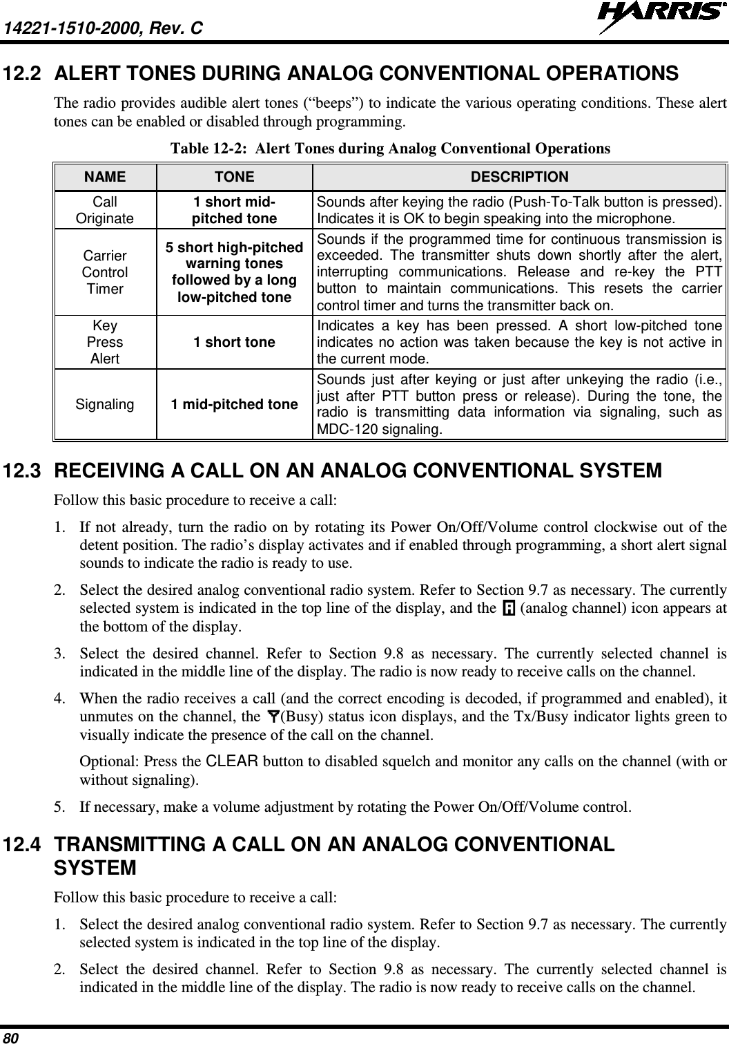 14221-1510-2000, Rev. C   80 12.2 ALERT TONES DURING ANALOG CONVENTIONAL OPERATIONS The radio provides audible alert tones (“beeps”) to indicate the various operating conditions. These alert tones can be enabled or disabled through programming. Table 12-2:  Alert Tones during Analog Conventional Operations  NAME TONE DESCRIPTION Call Originate 1 short mid- pitched tone Sounds after keying the radio (Push-To-Talk button is pressed). Indicates it is OK to begin speaking into the microphone. Carrier Control Timer 5 short high-pitched warning tones followed by a long low-pitched tone Sounds if the programmed time for continuous transmission is exceeded. The transmitter shuts down shortly after the alert, interrupting communications. Release and re-key the PTT button to maintain communications. This resets the carrier control timer and turns the transmitter back on. Key Press Alert 1 short tone Indicates a key has been pressed. A short low-pitched tone indicates no action was taken because the key is not active in the current mode. Signaling 1 mid-pitched tone Sounds just after keying or just after unkeying the radio (i.e., just after PTT button press or release). During the tone, the radio is transmitting data information via signaling, such as MDC-120 signaling. 12.3 RECEIVING A CALL ON AN ANALOG CONVENTIONAL SYSTEM Follow this basic procedure to receive a call: 1. If not already, turn the radio on by rotating its Power On/Off/Volume control clockwise out of the detent position. The radio’s display activates and if enabled through programming, a short alert signal sounds to indicate the radio is ready to use. 2. Select the desired analog conventional radio system. Refer to Section 9.7 as necessary. The currently selected system is indicated in the top line of the display, and the   (analog channel) icon appears at the bottom of the display. 3. Select the desired channel. Refer to Section 9.8  as necessary. The currently selected channel is indicated in the middle line of the display. The radio is now ready to receive calls on the channel. 4. When the radio receives a call (and the correct encoding is decoded, if programmed and enabled), it unmutes on the channel, the  (Busy) status icon displays, and the Tx/Busy indicator lights green to visually indicate the presence of the call on the channel. Optional: Press the CLEAR button to disabled squelch and monitor any calls on the channel (with or without signaling). 5. If necessary, make a volume adjustment by rotating the Power On/Off/Volume control. 12.4 TRANSMITTING A CALL ON AN ANALOG CONVENTIONAL SYSTEM Follow this basic procedure to receive a call: 1. Select the desired analog conventional radio system. Refer to Section 9.7 as necessary. The currently selected system is indicated in the top line of the display. 2. Select the desired channel. Refer to Section 9.8  as necessary. The currently selected channel is indicated in the middle line of the display. The radio is now ready to receive calls on the channel. 