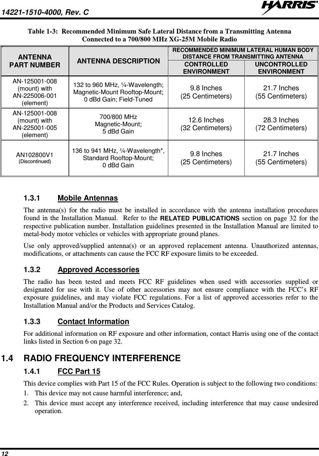 14221-1510-4000, Rev. C   12 Table 1-3:  Recommended Minimum Safe Lateral Distance from a Transmitting Antenna Connected to a 700/800 MHz XG-25M Mobile Radio ANTENNA PART NUMBER ANTENNA DESCRIPTION RECOMMENDED MINIMUM LATERAL HUMAN BODY DISTANCE FROM TRANSMITTING ANTENNA CONTROLLED ENVIRONMENT UNCONTROLLED ENVIRONMENT AN-125001-008 (mount) with AN-225006-001 (element) 132 to 960 MHz, ¼-Wavelength; Magnetic-Mount Rooftop-Mount; 0 dBd Gain; Field-Tuned 9.8 Inches (25 Centimeters) 21.7 Inches (55 Centimeters) AN-125001-008 (mount) with AN-225001-005 (element) 700/800 MHz Magnetic-Mount; 5 dBd Gain 12.6 Inches (32 Centimeters) 28.3 Inches (72 Centimeters) AN102800V1 (Discontinued) 136 to 941 MHz, ¼-Wavelength*, Standard Rooftop-Mount; 0 dBd Gain 9.8 Inches (25 Centimeters) 21.7 Inches (55 Centimeters)  1.3.1 Mobile Antennas The antenna(s) for the radio must be installed in accordance with the  antenna installation procedures found in the Installation Manual.  Refer to the RELATED  PUBLICATIONS section on page 32 for the respective publication number. Installation guidelines presented in the Installation Manual are limited to metal-body motor vehicles or vehicles with appropriate ground planes. Use  only approved/supplied antenna(s) or an approved replacement antenna. Unauthorized antennas, modifications, or attachments can cause the FCC RF exposure limits to be exceeded. 1.3.2 Approved Accessories The  radio has been tested and meets FCC RF guidelines when used with accessories supplied or designated for use with it. Use of other accessories may not ensure compliance with the FCC’s RF exposure guidelines, and may violate FCC regulations. For a list of approved accessories refer to the Installation Manual and/or the Products and Services Catalog. 1.3.3 Contact Information For additional information on RF exposure and other information, contact Harris using one of the contact links listed in Section 6 on page 32. 1.4 RADIO FREQUENCY INTERFERENCE 1.4.1 FCC Part 15 This device complies with Part 15 of the FCC Rules. Operation is subject to the following two conditions: 1. This device may not cause harmful interference; and, 2. This device must accept any interference received, including interference that may cause undesired operation. 