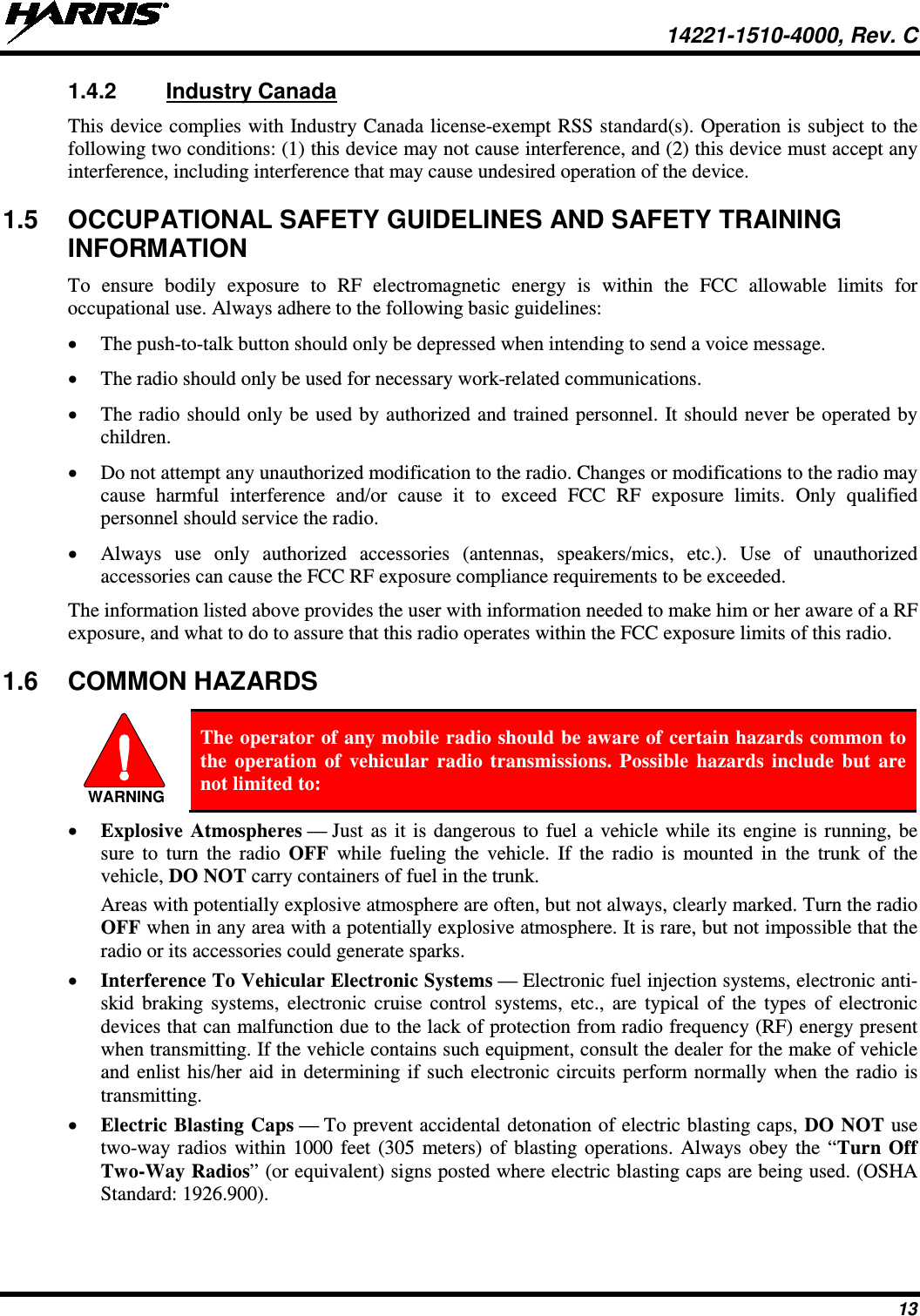  14221-1510-4000, Rev. C 13 1.4.2 Industry Canada This device complies with Industry Canada license-exempt RSS standard(s). Operation is subject to the following two conditions: (1) this device may not cause interference, and (2) this device must accept any interference, including interference that may cause undesired operation of the device. 1.5 OCCUPATIONAL SAFETY GUIDELINES AND SAFETY TRAINING INFORMATION To ensure bodily exposure to RF electromagnetic energy is within the FCC allowable limits for occupational use. Always adhere to the following basic guidelines: • The push-to-talk button should only be depressed when intending to send a voice message. • The radio should only be used for necessary work-related communications. • The radio should only be used by authorized and trained personnel. It should never be operated by children. • Do not attempt any unauthorized modification to the radio. Changes or modifications to the radio may cause harmful interference and/or cause it to exceed FCC RF exposure limits. Only qualified personnel should service the radio. • Always use only  authorized accessories (antennas, speakers/mics, etc.). Use of unauthorized accessories can cause the FCC RF exposure compliance requirements to be exceeded. The information listed above provides the user with information needed to make him or her aware of a RF exposure, and what to do to assure that this radio operates within the FCC exposure limits of this radio. 1.6 COMMON HAZARDS   The operator of any mobile radio should be aware of certain hazards common to the operation of vehicular radio transmissions. Possible hazards include but are not limited to: • Explosive Atmospheres — Just as it is dangerous to fuel a vehicle while its engine is running, be sure  to turn the radio OFF while fueling the vehicle. If the radio is mounted in the trunk of the vehicle, DO NOT carry containers of fuel in the trunk. Areas with potentially explosive atmosphere are often, but not always, clearly marked. Turn the radio OFF when in any area with a potentially explosive atmosphere. It is rare, but not impossible that the radio or its accessories could generate sparks. • Interference To Vehicular Electronic Systems — Electronic fuel injection systems, electronic anti-skid braking systems, electronic cruise control systems, etc., are typical of the types of electronic devices that can malfunction due to the lack of protection from radio frequency (RF) energy present when transmitting. If the vehicle contains such equipment, consult the dealer for the make of vehicle and enlist his/her aid in determining if such electronic circuits perform normally when the radio is transmitting. • Electric Blasting Caps — To prevent accidental detonation of electric blasting caps, DO NOT use two-way radios within 1000 feet (305 meters) of blasting operations. Always obey the “Turn Off Two-Way Radios” (or equivalent) signs posted where electric blasting caps are being used. (OSHA Standard: 1926.900). WARNING