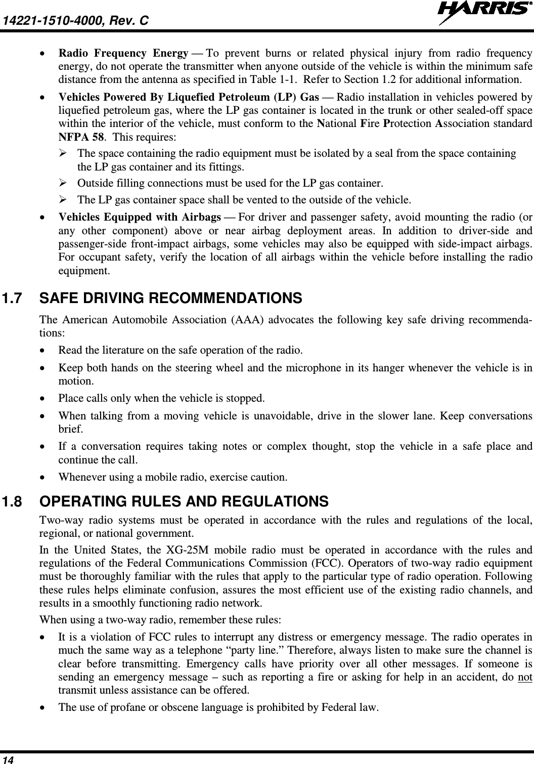 14221-1510-4000, Rev. C   14 • Radio Frequency Energy — To prevent burns or related physical injury from radio frequency energy, do not operate the transmitter when anyone outside of the vehicle is within the minimum safe distance from the antenna as specified in Table 1-1.  Refer to Section 1.2 for additional information. • Vehicles Powered By Liquefied Petroleum (LP) Gas — Radio installation in vehicles powered by liquefied petroleum gas, where the LP gas container is located in the trunk or other sealed-off space within the interior of the vehicle, must conform to the National Fire Protection Association standard NFPA 58.  This requires:  The space containing the radio equipment must be isolated by a seal from the space containing the LP gas container and its fittings.  Outside filling connections must be used for the LP gas container.  The LP gas container space shall be vented to the outside of the vehicle. • Vehicles Equipped with Airbags — For driver and passenger safety, avoid mounting the radio (or any other component) above or near airbag deployment areas. In addition to driver-side and passenger-side front-impact airbags, some vehicles may also be equipped with side-impact airbags. For occupant safety, verify the location of all airbags within the vehicle before installing the radio equipment. 1.7 SAFE DRIVING RECOMMENDATIONS The  American Automobile Association (AAA)  advocates the following key safe driving recommenda-tions: • Read the literature on the safe operation of the radio. • Keep both hands on the steering wheel and the microphone in its hanger whenever the vehicle is in motion. • Place calls only when the vehicle is stopped. • When talking from a moving vehicle is unavoidable, drive in the slower lane. Keep conversations brief. • If a conversation requires taking notes or complex thought, stop the vehicle in a safe place and continue the call. • Whenever using a mobile radio, exercise caution. 1.8 OPERATING RULES AND REGULATIONS Two-way radio systems must be operated in accordance with the rules and regulations of the local, regional, or national government. In the United States, the XG-25M  mobile radio must be operated in accordance with the rules and regulations of the Federal Communications Commission (FCC). Operators of two-way radio equipment must be thoroughly familiar with the rules that apply to the particular type of radio operation. Following these rules helps eliminate confusion, assures the most efficient use of the existing radio channels, and results in a smoothly functioning radio network. When using a two-way radio, remember these rules: • It is a violation of FCC rules to interrupt any distress or emergency message. The radio operates in much the same way as a telephone “party line.” Therefore, always listen to make sure the channel is clear before transmitting. Emergency calls have priority over all other messages. If someone is sending an emergency message – such as reporting a fire or asking for help in an accident, do not transmit unless assistance can be offered. • The use of profane or obscene language is prohibited by Federal law. 