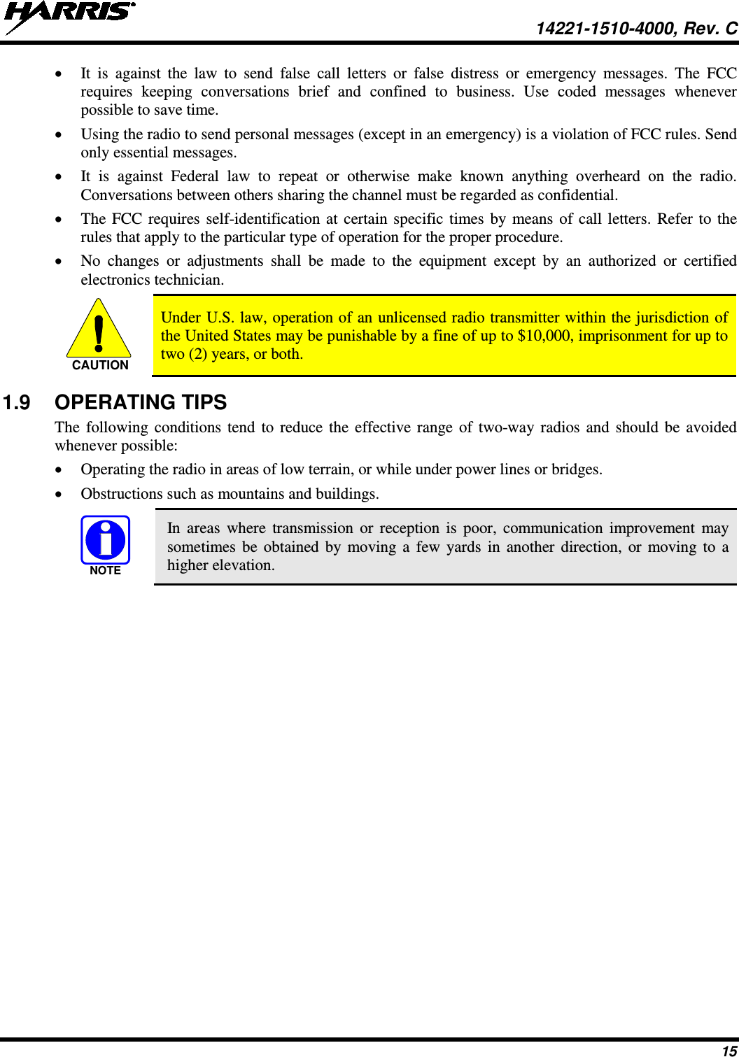  14221-1510-4000, Rev. C 15 • It is against the law to send false call letters or false distress or emergency messages. The FCC requires  keeping  conversations brief and confined  to business. Use coded messages whenever possible to save time. • Using the radio to send personal messages (except in an emergency) is a violation of FCC rules. Send only essential messages. • It is against Federal law to repeat or otherwise make known anything overheard  on  the  radio. Conversations between others sharing the channel must be regarded as confidential. • The FCC requires self-identification at certain specific times by means of call letters. Refer to the rules that apply to the particular type of operation for the proper procedure. • No changes or adjustments shall be made to the equipment except by an authorized or certified electronics technician.   Under U.S. law, operation of an unlicensed radio transmitter within the jurisdiction of the United States may be punishable by a fine of up to $10,000, imprisonment for up to two (2) years, or both. 1.9 OPERATING TIPS The following conditions tend to reduce the effective range of two-way radios and should be avoided whenever possible: • Operating the radio in areas of low terrain, or while under power lines or bridges. • Obstructions such as mountains and buildings.   In areas where transmission or reception is poor, communication improvement may sometimes be obtained by moving a few yards in another direction, or moving to a higher elevation. CAUTIONNOTE