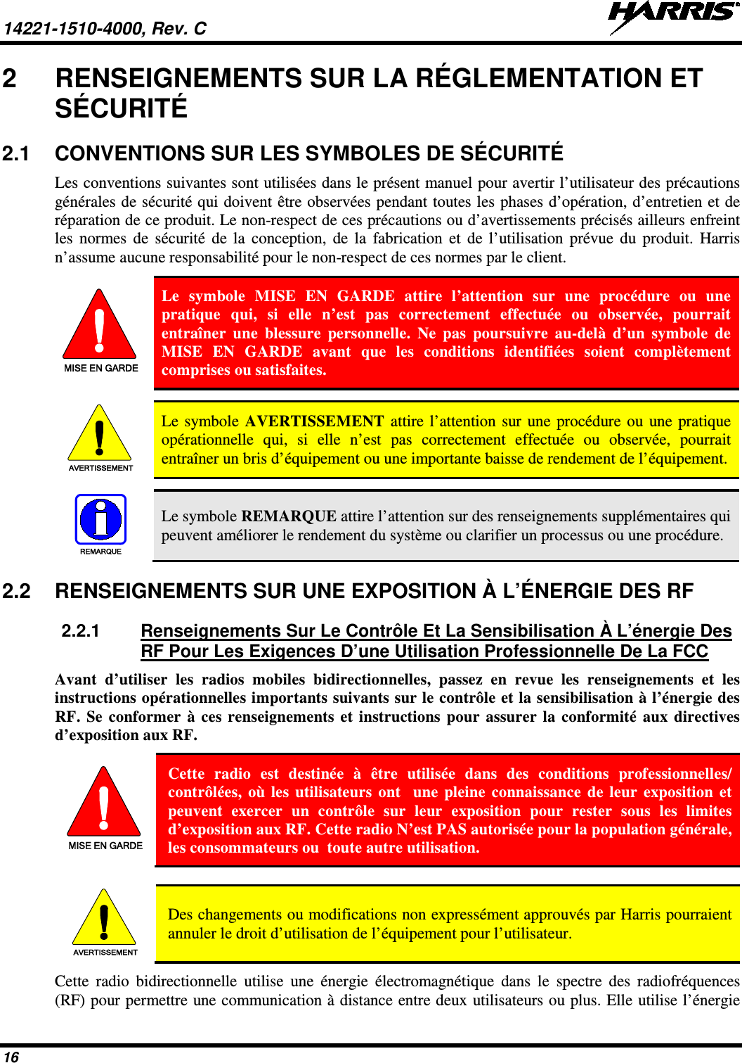 14221-1510-4000, Rev. C   16 2  RENSEIGNEMENTS SUR LA RÉGLEMENTATION ET SÉCURITÉ 2.1 CONVENTIONS SUR LES SYMBOLES DE SÉCURITÉ Les conventions suivantes sont utilisées dans le présent manuel pour avertir l’utilisateur des précautions générales de sécurité qui doivent être observées pendant toutes les phases d’opération, d’entretien et de réparation de ce produit. Le non-respect de ces précautions ou d’avertissements précisés ailleurs enfreint les normes de sécurité de la conception, de la fabrication et de l’utilisation prévue du produit. Harris n’assume aucune responsabilité pour le non-respect de ces normes par le client. MISE EN GARDE Le symbole MISE EN GARDE attire l’attention sur une procédure ou une pratique qui, si elle n’est pas correctement effectuée ou observée, pourrait entraîner une blessure personnelle. Ne pas poursuivre au-delà d’un symbole de MISE EN GARDE avant que les conditions identifiées soient complètement comprises ou satisfaites.   AVERTISSEMENT Le symbole AVERTISSEMENT  attire l’attention sur une procédure ou une pratique opérationnelle qui, si elle n’est pas correctement effectuée ou observée, pourrait entraîner un bris d’équipement ou une importante baisse de rendement de l’équipement.   REMARQUE Le symbole REMARQUE attire l’attention sur des renseignements supplémentaires qui peuvent améliorer le rendement du système ou clarifier un processus ou une procédure. 2.2 RENSEIGNEMENTS SUR UNE EXPOSITION À L’ÉNERGIE DES RF 2.2.1 Renseignements Sur Le Contrôle Et La Sensibilisation À L’énergie Des RF Pour Les Exigences D’une Utilisation Professionnelle De La FCC Avant d’utiliser les radios mobiles bidirectionnelles, passez en revue les renseignements et les instructions opérationnelles importants suivants sur le contrôle et la sensibilisation à l’énergie des RF.  Se conformer à ces renseignements et instructions pour assurer la conformité aux directives d’exposition aux RF. MISE EN GARDE Cette radio est destinée à être utilisée dans des conditions professionnelles/ contrôlées, où les utilisateurs ont  une pleine connaissance de leur exposition et peuvent exercer un contrôle sur leur exposition pour rester sous les limites d’exposition aux RF. Cette radio N’est PAS autorisée pour la population générale, les consommateurs ou  toute autre utilisation.  AVERTISSEMENT Des changements ou modifications non expressément approuvés par Harris pourraient annuler le droit d’utilisation de l’équipement pour l’utilisateur. Cette radio bidirectionnelle utilise une énergie électromagnétique dans le spectre des radiofréquences (RF) pour permettre une communication à distance entre deux utilisateurs ou plus. Elle utilise l’énergie 