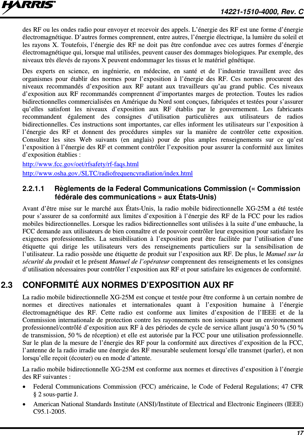  14221-1510-4000, Rev. C 17 des RF ou les ondes radio pour envoyer et recevoir des appels. L’énergie des RF est une forme d’énergie électromagnétique. D’autres formes comprennent, entre autres, l’énergie électrique, la lumière du soleil et les rayons X. Toutefois, l’énergie des RF ne doit pas être confondue avec ces autres formes d’énergie électromagnétique qui, lorsque mal utilisées, peuvent causer des dommages biologiques. Par exemple, des niveaux très élevés de rayons X peuvent endommager les tissus et le matériel génétique. Des experts en science, en ingénierie, en médecine, en santé et de l’industrie travaillent avec des organismes pour établir des normes pour l’exposition à l’énergie des RF. Ces normes procurent des niveaux recommandés d’exposition aux RF autant aux travailleurs qu’au grand public. Ces niveaux d’exposition aux RF recommandés comprennent d’importantes marges de protection. Toutes les radios bidirectionnelles commercialisées en Amérique du Nord sont conçues, fabriquées et testées pour s’assurer qu’elles satisfont les niveaux d’exposition aux RF établis par le gouvernement. Les fabricants recommandent également des consignes d’utilisation particulières aux utilisateurs de radios bidirectionnelles. Ces instructions sont importantes, car elles informent les utilisateurs sur l’exposition à l’énergie des RF et donnent des procédures simples sur la manière de contrôler cette exposition. Consultez les sites Web suivants (en anglais) pour de plus amples renseignements sur ce qu’est l’exposition à l’énergie des RF et comment contrôler l’exposition pour assurer la conformité aux limites d’exposition établies : http://www.fcc.gov/oet/rfsafety/rf-faqs.html http://www.osha.gov./SLTC/radiofrequencyradiation/index.html 2.2.1.1 Règlements de la Federal Communications Commission (« Commission fédérale des communications » aux États-Unis) Avant d’être mise sur le marché aux États-Unis, la radio mobile bidirectionnelle XG-25M a été testée pour s’assurer de sa conformité aux limites d’exposition à l’énergie des RF de la FCC pour les radios mobiles bidirectionnelles. Lorsque les radios bidirectionnelles sont utilisées à la suite d’une embauche, la FCC demande aux utilisateurs de bien connaître et de pouvoir contrôler leur exposition pour satisfaire les exigences professionnelles. La sensibilisation à l’exposition peut être facilitée par l’utilisation d’une étiquette qui dirige les utilisateurs vers des renseignements particuliers sur la sensibilisation de l’utilisateur. La radio possède une étiquette de produit sur l’exposition aux RF. De plus, le Manuel sur la sécurité du produit et le présent Manuel de l’opérateur comprennent des renseignements et les consignes d’utilisation nécessaires pour contrôler l’exposition aux RF et pour satisfaire les exigences de conformité. 2.3 CONFORMITÉ AUX NORMES D’EXPOSITION AUX RF La radio mobile bidirectionnelle XG-25M est conçue et testée pour être conforme à un certain nombre de normes et directives nationales et internationales quant à l’exposition humaine à l’énergie électromagnétique des RF. Cette radio est conforme aux limites d’exposition de l’IEEE et de la Commission internationale de protection contre les rayonnements non ionisants pour un environnement professionnel/contrôlé d’exposition aux RF à des périodes de cycle de service allant jusqu’à 50 % (50 % de transmission, 50 % de réception) et elle est autorisée par la FCC pour une utilisation professionnelle. Sur le plan de la mesure de l’énergie des RF pour la conformité aux directives d’exposition de la FCC, l’antenne de la radio irradie une énergie des RF mesurable seulement lorsqu’elle transmet (parler), et non lorsqu’elle reçoit (écouter) ou en mode d’attente. La radio mobile bidirectionnelle XG-25M est conforme aux normes et directives d’exposition à l’énergie des RF suivantes : • Federal Communications Commission (FCC) américaine, le Code of Federal Regulations; 47 CFR § 2 sous-partie J. • American National Standards Institute (ANSI)/Institute of Electrical and Electronic Engineers (IEEE) C95.1-2005. 