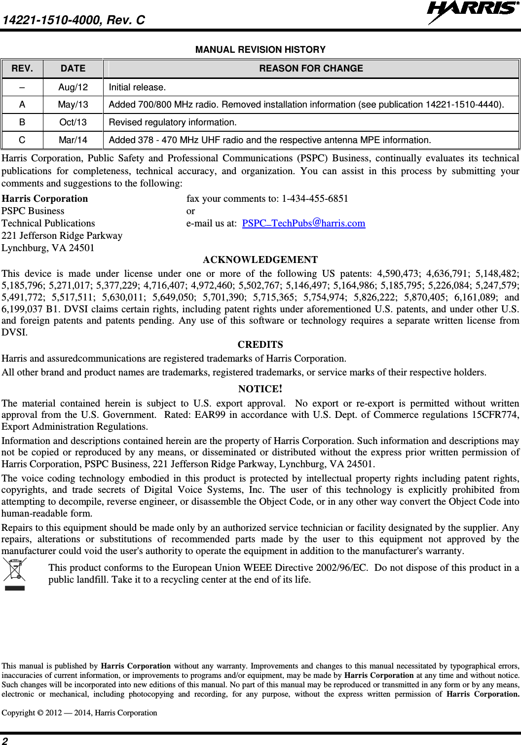 14221-1510-4000, Rev. C   2 MANUAL REVISION HISTORY REV.  DATE REASON FOR CHANGE –  Aug/12 Initial release. A  May/13 Added 700/800 MHz radio. Removed installation information (see publication 14221-1510-4440). B  Oct/13 Revised regulatory information. C  Mar/14 Added 378 - 470 MHz UHF radio and the respective antenna MPE information. Harris Corporation, Public Safety and Professional Communications (PSPC)  Business,  continually evaluates its technical publications for completeness, technical accuracy, and organization. You can assist in this process by submitting your comments and suggestions to the following: Harris Corporation fax your comments to: 1-434-455-6851 PSPC Business or Technical Publications  e-mail us at:  PSPC_TechPubs@harris.com 221 Jefferson Ridge Parkway Lynchburg, VA 24501 ACKNOWLEDGEMENT This device is made under license under one or more of the following US patents: 4,590,473; 4,636,791; 5,148,482; 5,185,796; 5,271,017; 5,377,229; 4,716,407; 4,972,460; 5,502,767; 5,146,497; 5,164,986; 5,185,795; 5,226,084; 5,247,579; 5,491,772; 5,517,511; 5,630,011; 5,649,050; 5,701,390; 5,715,365; 5,754,974; 5,826,222; 5,870,405; 6,161,089; and 6,199,037 B1. DVSI claims certain rights, including patent rights under aforementioned U.S. patents, and under other U.S. and foreign patents and patents pending. Any use of this software or technology requires a separate written license from DVSI. CREDITS Harris and assuredcommunications are registered trademarks of Harris Corporation. All other brand and product names are trademarks, registered trademarks, or service marks of their respective holders. NOTICE! The material contained herein is subject to U.S. export approval.  No export or re-export is permitted without written approval from the U.S. Government.  Rated: EAR99 in accordance with U.S. Dept. of Commerce regulations 15CFR774, Export Administration Regulations. Information and descriptions contained herein are the property of Harris Corporation. Such information and descriptions may not be copied or reproduced by any means, or disseminated or distributed without the express prior written permission of Harris Corporation, PSPC Business, 221 Jefferson Ridge Parkway, Lynchburg, VA 24501. The voice coding technology embodied in this product is protected by intellectual property rights including patent rights, copyrights, and trade secrets of Digital Voice Systems, Inc. The user of this technology is explicitly prohibited from attempting to decompile, reverse engineer, or disassemble the Object Code, or in any other way convert the Object Code into human-readable form. Repairs to this equipment should be made only by an authorized service technician or facility designated by the supplier. Any repairs, alterations or substitutions of recommended parts made by the user to this equipment not approved by the manufacturer could void the user&apos;s authority to operate the equipment in addition to the manufacturer&apos;s warranty.  This product conforms to the European Union WEEE Directive 2002/96/EC.  Do not dispose of this product in a public landfill. Take it to a recycling center at the end of its life. This manual is published by Harris Corporation without any warranty. Improvements and changes to this manual necessitated by typographical errors, inaccuracies of current information, or improvements to programs and/or equipment, may be made by Harris Corporation at any time and without notice. Such changes will be incorporated into new editions of this manual. No part of this manual may be reproduced or transmitted in any form or by any means, electronic or mechanical, including photocopying and recording, for any purpose, without the express written permission of Harris Corporation.  Copyright © 2012 — 2014, Harris Corporation 