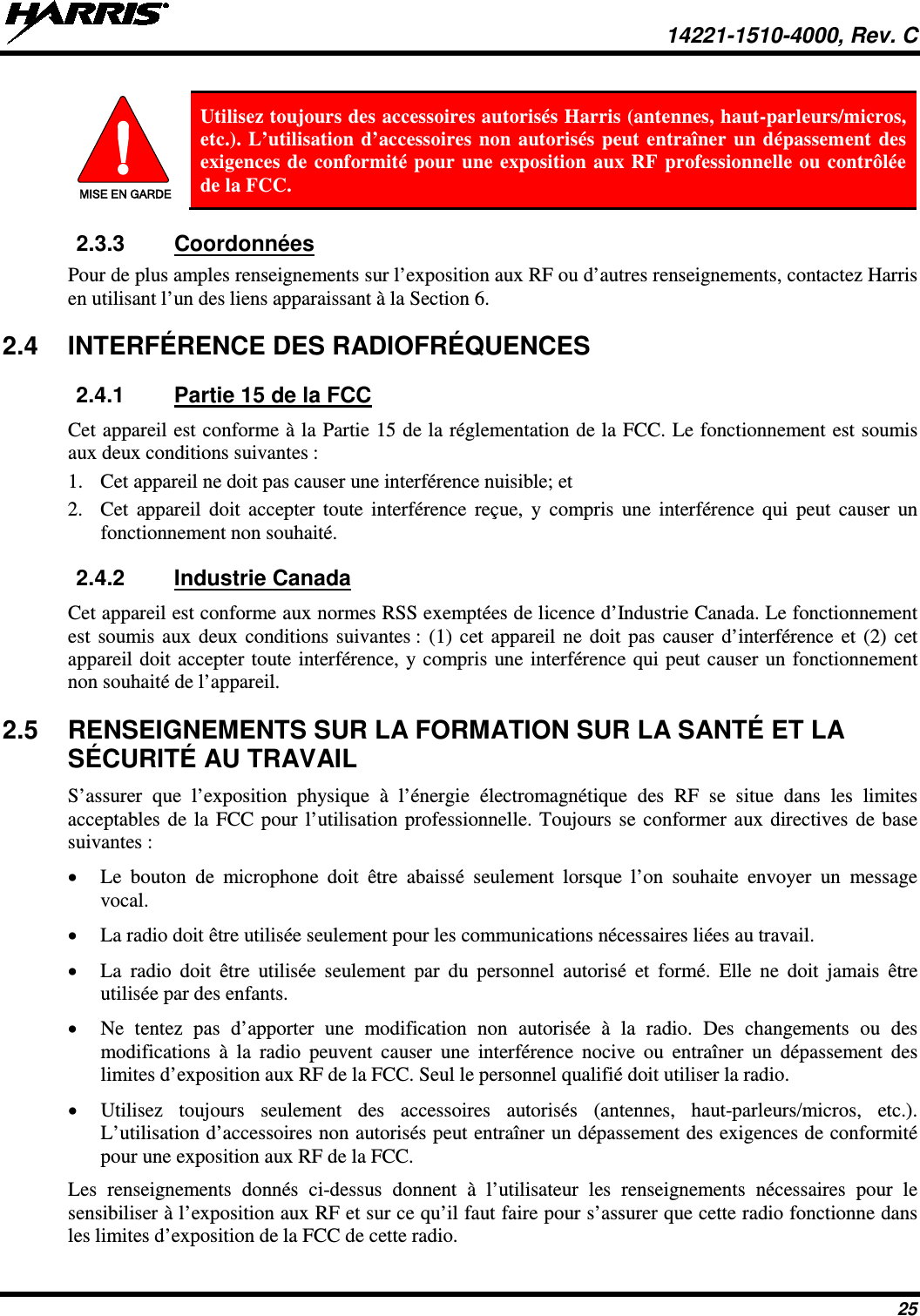  14221-1510-4000, Rev. C 25  MISE EN GARDE Utilisez toujours des accessoires autorisés Harris (antennes, haut-parleurs/micros, etc.). L’utilisation d’accessoires non autorisés peut entraîner un dépassement des exigences de conformité pour une exposition aux RF professionnelle ou contrôlée de la FCC. 2.3.3 Coordonnées Pour de plus amples renseignements sur l’exposition aux RF ou d’autres renseignements, contactez Harris en utilisant l’un des liens apparaissant à la Section 6. 2.4 INTERFÉRENCE DES RADIOFRÉQUENCES 2.4.1 Partie 15 de la FCC Cet appareil est conforme à la Partie 15 de la réglementation de la FCC. Le fonctionnement est soumis aux deux conditions suivantes : 1. Cet appareil ne doit pas causer une interférence nuisible; et 2. Cet appareil doit accepter toute interférence reçue, y compris une interférence qui peut causer un fonctionnement non souhaité. 2.4.2 Industrie Canada Cet appareil est conforme aux normes RSS exemptées de licence d’Industrie Canada. Le fonctionnement est soumis aux deux conditions suivantes : (1) cet appareil ne doit pas causer d’interférence et (2) cet appareil doit accepter toute interférence, y compris une interférence qui peut causer un fonctionnement non souhaité de l’appareil. 2.5 RENSEIGNEMENTS SUR LA FORMATION SUR LA SANTÉ ET LA SÉCURITÉ AU TRAVAIL S’assurer que l’exposition physique à l’énergie électromagnétique des RF se situe dans les limites acceptables de la FCC pour l’utilisation professionnelle. Toujours se conformer aux directives de base suivantes : • Le bouton de microphone doit être abaissé seulement lorsque l’on souhaite envoyer un message vocal. • La radio doit être utilisée seulement pour les communications nécessaires liées au travail. • La radio doit être utilisée seulement par du personnel autorisé et formé. Elle ne doit jamais être utilisée par des enfants. • Ne tentez pas d’apporter une modification non autorisée à la radio. Des changements ou des modifications à la radio peuvent causer une interférence nocive ou entraîner un dépassement des limites d’exposition aux RF de la FCC. Seul le personnel qualifié doit utiliser la radio. • Utilisez toujours seulement des accessoires autorisés (antennes, haut-parleurs/micros, etc.). L’utilisation d’accessoires non autorisés peut entraîner un dépassement des exigences de conformité pour une exposition aux RF de la FCC. Les renseignements donnés ci-dessus donnent à l’utilisateur les renseignements nécessaires pour le sensibiliser à l’exposition aux RF et sur ce qu’il faut faire pour s’assurer que cette radio fonctionne dans les limites d’exposition de la FCC de cette radio. 