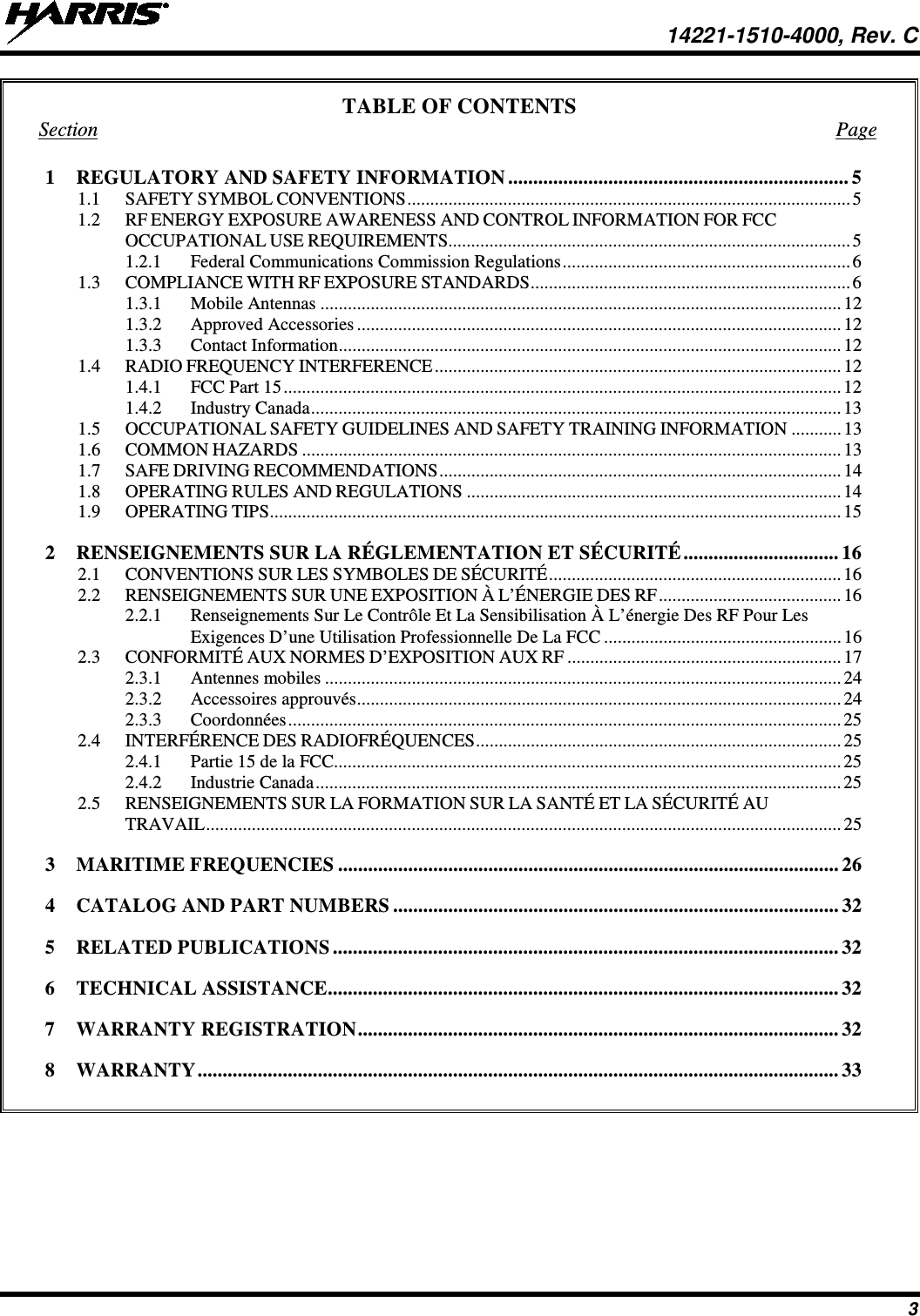  14221-1510-4000, Rev. C 3 TABLE OF CONTENTS Section  Page 1 REGULATORY AND SAFETY INFORMATION .................................................................... 5 1.1 SAFETY SYMBOL CONVENTIONS ................................................................................................. 5 1.2 RF ENERGY EXPOSURE AWARENESS AND CONTROL INFORMATION FOR FCC OCCUPATIONAL USE REQUIREMENTS........................................................................................ 5 1.2.1 Federal Communications Commission Regulations ............................................................... 6 1.3 COMPLIANCE WITH RF EXPOSURE STANDARDS ...................................................................... 6 1.3.1 Mobile Antennas .................................................................................................................. 12 1.3.2 Approved Accessories .......................................................................................................... 12 1.3.3 Contact Information .............................................................................................................. 12 1.4 RADIO FREQUENCY INTERFERENCE ......................................................................................... 12 1.4.1 FCC Part 15 .......................................................................................................................... 12 1.4.2 Industry Canada .................................................................................................................... 13 1.5 OCCUPATIONAL SAFETY GUIDELINES AND SAFETY TRAINING INFORMATION ........... 13 1.6 COMMON HAZARDS ...................................................................................................................... 13 1.7 SAFE DRIVING RECOMMENDATIONS ........................................................................................ 14 1.8 OPERATING RULES AND REGULATIONS .................................................................................. 14 1.9 OPERATING TIPS ............................................................................................................................. 15 2 RENSEIGNEMENTS SUR LA RÉGLEMENTATION ET SÉCURITÉ ............................... 16 2.1 CONVENTIONS SUR LES SYMBOLES DE SÉCURITÉ ................................................................ 16 2.2 RENSEIGNEMENTS SUR UNE EXPOSITION À L’ÉNERGIE DES RF ........................................ 16 2.2.1 Renseignements Sur Le Contrôle Et La Sensibilisation À L’énergie Des RF Pour Les Exigences D’une Utilisation Professionnelle De La FCC .................................................... 16 2.3 CONFORMITÉ AUX NORMES D’EXPOSITION AUX RF ............................................................ 17 2.3.1 Antennes mobiles ................................................................................................................. 24 2.3.2 Accessoires approuvés .......................................................................................................... 24 2.3.3 Coordonnées ......................................................................................................................... 25 2.4 INTERFÉRENCE DES RADIOFRÉQUENCES ................................................................................ 25 2.4.1 Partie 15 de la FCC ............................................................................................................... 25 2.4.2 Industrie Canada ................................................................................................................... 25 2.5 RENSEIGNEMENTS SUR LA FORMATION SUR LA SANTÉ ET LA SÉCURITÉ AU TRAVAIL ........................................................................................................................................... 25 3 MARITIME FREQUENCIES .................................................................................................... 26 4 CATALOG AND PART NUMBERS ......................................................................................... 32 5 RELATED PUBLICATIONS ..................................................................................................... 32 6 TECHNICAL ASSISTANCE ...................................................................................................... 32 7 WARRANTY REGISTRATION ................................................................................................ 32 8 WARRANTY ................................................................................................................................ 33       