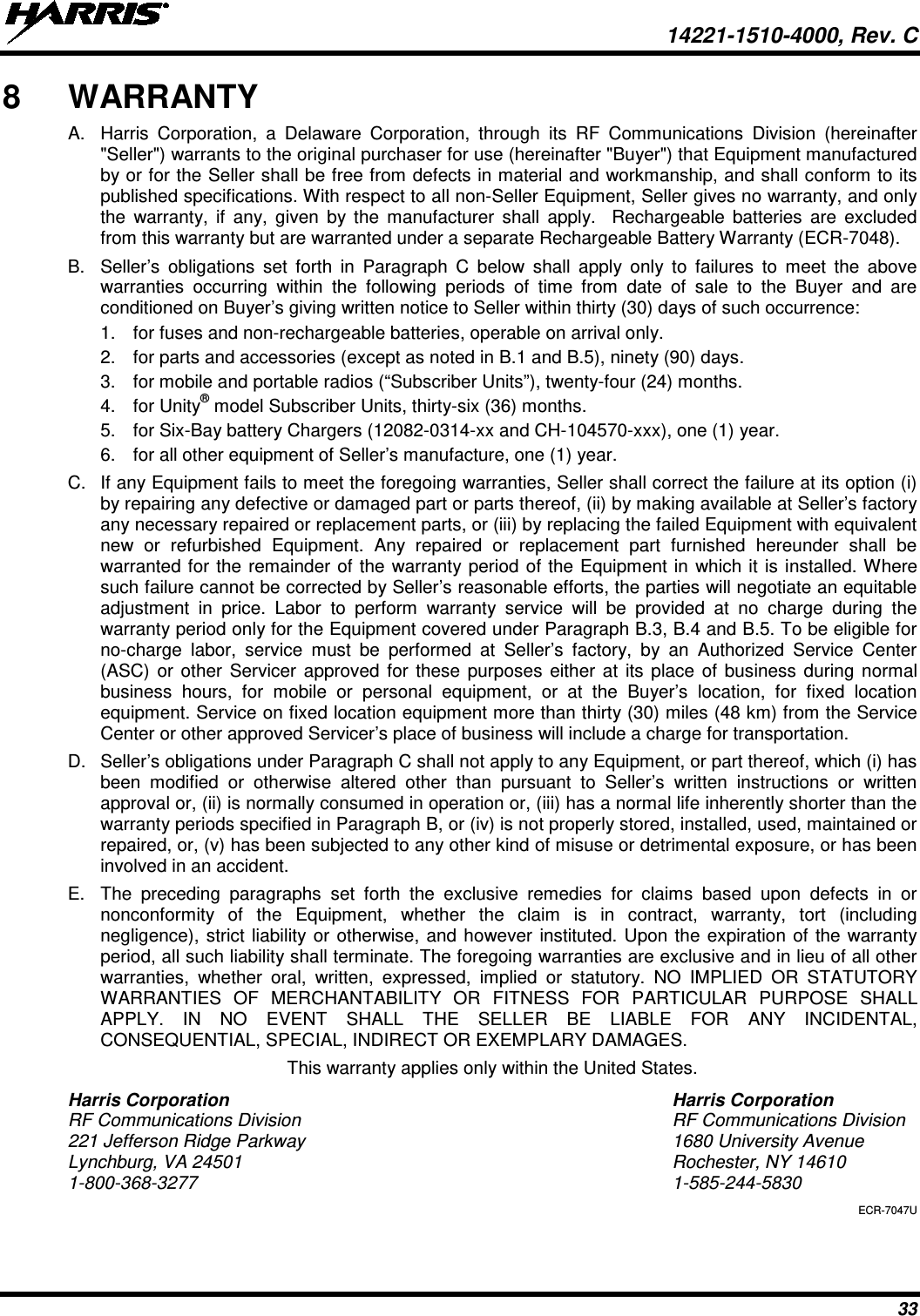  14221-1510-4000, Rev. C 33 8  WARRANTY A. Harris Corporation, a Delaware Corporation, through its RF Communications Division (hereinafter &quot;Seller&quot;) warrants to the original purchaser for use (hereinafter &quot;Buyer&quot;) that Equipment manufactured by or for the Seller shall be free from defects in material and workmanship, and shall conform to its published specifications. With respect to all non-Seller Equipment, Seller gives no warranty, and only the warranty, if any, given by the manufacturer shall apply.  Rechargeable batteries are excluded from this warranty but are warranted under a separate Rechargeable Battery Warranty (ECR-7048). B. Seller’s obligations set forth in Paragraph C below shall apply only to failures to meet the above warranties occurring within the following periods of time from date of sale to the Buyer and are conditioned on Buyer’s giving written notice to Seller within thirty (30) days of such occurrence: 1. for fuses and non-rechargeable batteries, operable on arrival only. 2. for parts and accessories (except as noted in B.1 and B.5), ninety (90) days. 3.  for mobile and portable radios (“Subscriber Units”), twenty-four (24) months. 4. for Unity® model Subscriber Units, thirty-six (36) months. 5. for Six-Bay battery Chargers (12082-0314-xx and CH-104570-xxx), one (1) year. 6. for all other equipment of Seller’s manufacture, one (1) year. C. If any Equipment fails to meet the foregoing warranties, Seller shall correct the failure at its option (i) by repairing any defective or damaged part or parts thereof, (ii) by making available at Seller’s factory any necessary repaired or replacement parts, or (iii) by replacing the failed Equipment with equivalent new or refurbished Equipment. Any repaired or replacement part furnished hereunder shall be warranted for the remainder of the warranty period of the Equipment in which it is installed. Where such failure cannot be corrected by Seller’s reasonable efforts, the parties will negotiate an equitable adjustment in price. Labor to perform warranty service will be provided at no charge during the warranty period only for the Equipment covered under Paragraph B.3, B.4 and B.5. To be eligible for no-charge labor, service must be performed at Seller’s factory, by an Authorized Service Center (ASC) or other Servicer approved for these purposes either at its place of business during normal business hours, for mobile or personal equipment, or at the Buyer’s location, for fixed location equipment. Service on fixed location equipment more than thirty (30) miles (48 km) from the Service Center or other approved Servicer’s place of business will include a charge for transportation. D. Seller’s obligations under Paragraph C shall not apply to any Equipment, or part thereof, which (i) has been modified or otherwise altered other than pursuant to Seller’s written instructions or written approval or, (ii) is normally consumed in operation or, (iii) has a normal life inherently shorter than the warranty periods specified in Paragraph B, or (iv) is not properly stored, installed, used, maintained or repaired, or, (v) has been subjected to any other kind of misuse or detrimental exposure, or has been involved in an accident. E. The preceding paragraphs set forth the exclusive remedies for claims based upon defects in or nonconformity of the Equipment, whether the claim is in contract, warranty, tort (including negligence), strict liability or otherwise, and however instituted. Upon the expiration of the warranty period, all such liability shall terminate. The foregoing warranties are exclusive and in lieu of all other warranties, whether oral, written, expressed, implied or statutory. NO IMPLIED OR STATUTORY WARRANTIES OF MERCHANTABILITY OR FITNESS FOR PARTICULAR PURPOSE SHALL APPLY. IN NO EVENT SHALL THE SELLER BE LIABLE FOR ANY INCIDENTAL, CONSEQUENTIAL, SPECIAL, INDIRECT OR EXEMPLARY DAMAGES. This warranty applies only within the United States. Harris Corporation Harris Corporation RF Communications Division RF Communications Division 221 Jefferson Ridge Parkway 1680 University Avenue Lynchburg, VA 24501 Rochester, NY 14610 1-800-368-3277  1-585-244-5830 ECR-7047U 