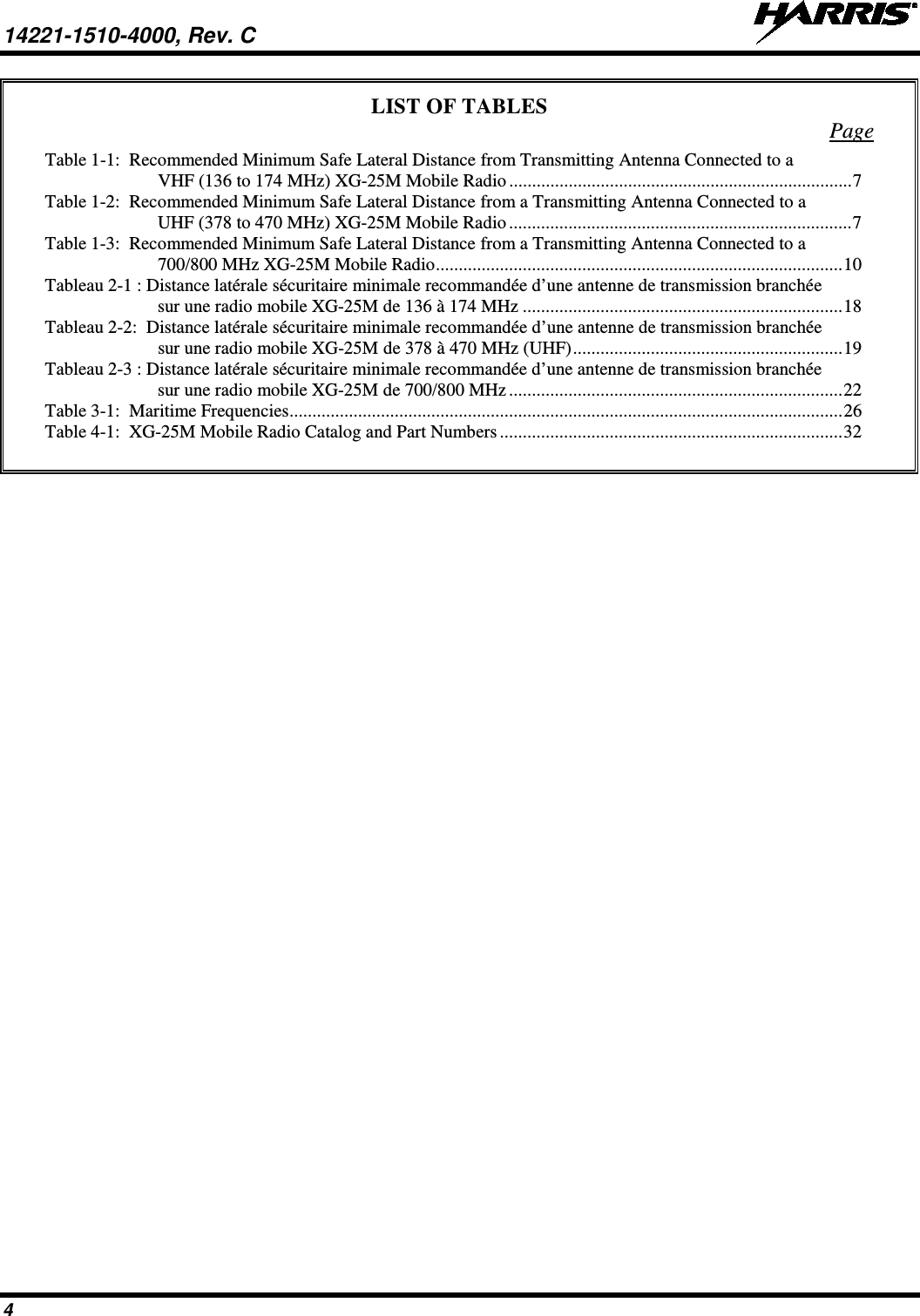 14221-1510-4000, Rev. C   4 LIST OF TABLES Page Table 1-1:  Recommended Minimum Safe Lateral Distance from Transmitting Antenna Connected to a VHF (136 to 174 MHz) XG-25M Mobile Radio ........................................................................... 7 Table 1-2:  Recommended Minimum Safe Lateral Distance from a Transmitting Antenna Connected to a UHF (378 to 470 MHz) XG-25M Mobile Radio ........................................................................... 7 Table 1-3:  Recommended Minimum Safe Lateral Distance from a Transmitting Antenna Connected to a 700/800 MHz XG-25M Mobile Radio ......................................................................................... 10 Tableau 2-1 : Distance latérale sécuritaire minimale recommandée d’une antenne de transmission branchée sur une radio mobile XG-25M de 136 à 174 MHz ...................................................................... 18 Tableau 2-2:  Distance latérale sécuritaire minimale recommandée d’une antenne de transmission branchée sur une radio mobile XG-25M de 378 à 470 MHz (UHF) ........................................................... 19 Tableau 2-3 : Distance latérale sécuritaire minimale recommandée d’une antenne de transmission branchée sur une radio mobile XG-25M de 700/800 MHz ......................................................................... 22 Table 3-1:  Maritime Frequencies ......................................................................................................................... 26 Table 4-1:  XG-25M Mobile Radio Catalog and Part Numbers ........................................................................... 32    