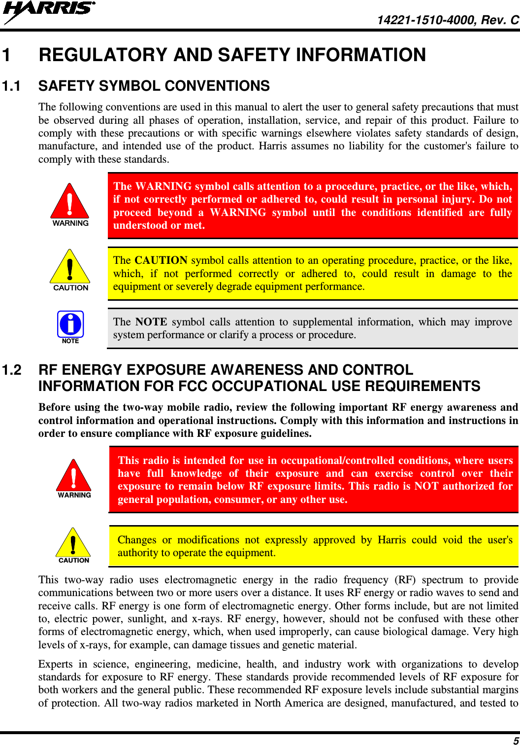  14221-1510-4000, Rev. C 5 1  REGULATORY AND SAFETY INFORMATION 1.1  SAFETY SYMBOL CONVENTIONS The following conventions are used in this manual to alert the user to general safety precautions that must be observed during all phases of operation, installation,  service, and repair of this product. Failure to comply with these precautions or with specific warnings elsewhere violates safety standards of design, manufacture, and intended use of the product. Harris  assumes no liability for the customer&apos;s failure to comply with these standards. WARNING The WARNING symbol calls attention to a procedure, practice, or the like, which, if not correctly performed or adhered to, could result in personal injury. Do not proceed beyond a WARNING symbol until the conditions identified are fully understood or met.   CAUTION The CAUTION symbol calls attention to an operating procedure, practice, or the like, which, if not performed correctly or adhered to, could result in damage to the equipment or severely degrade equipment performance.   NOTE The  NOTE symbol calls attention to supplemental information, which may improve system performance or clarify a process or procedure. 1.2  RF ENERGY EXPOSURE AWARENESS AND CONTROL INFORMATION FOR FCC OCCUPATIONAL USE REQUIREMENTS Before using the two-way mobile radio, review the following important RF energy awareness and control information and operational instructions. Comply with this information and instructions in order to ensure compliance with RF exposure guidelines.  This radio is intended for use in occupational/controlled conditions, where users have full knowledge of their exposure and can exercise control over their exposure to remain below RF exposure limits. This radio is NOT authorized for general population, consumer, or any other use.   Changes or modifications not expressly approved by Harris could void the user&apos;s authority to operate the equipment. This two-way radio uses electromagnetic energy in the radio frequency (RF) spectrum to provide communications between two or more users over a distance. It uses RF energy or radio waves to send and receive calls. RF energy is one form of electromagnetic energy. Other forms include, but are not limited to, electric power, sunlight, and x-rays. RF energy, however, should not be confused with these other forms of electromagnetic energy, which, when used improperly, can cause biological damage. Very high levels of x-rays, for example, can damage tissues and genetic material. Experts in science, engineering, medicine, health, and industry work with organizations to develop standards for exposure to RF energy. These standards provide recommended levels of RF exposure for both workers and the general public. These recommended RF exposure levels include substantial margins of protection. All two-way radios marketed in North America are designed, manufactured, and tested to WARNINGCAUTION