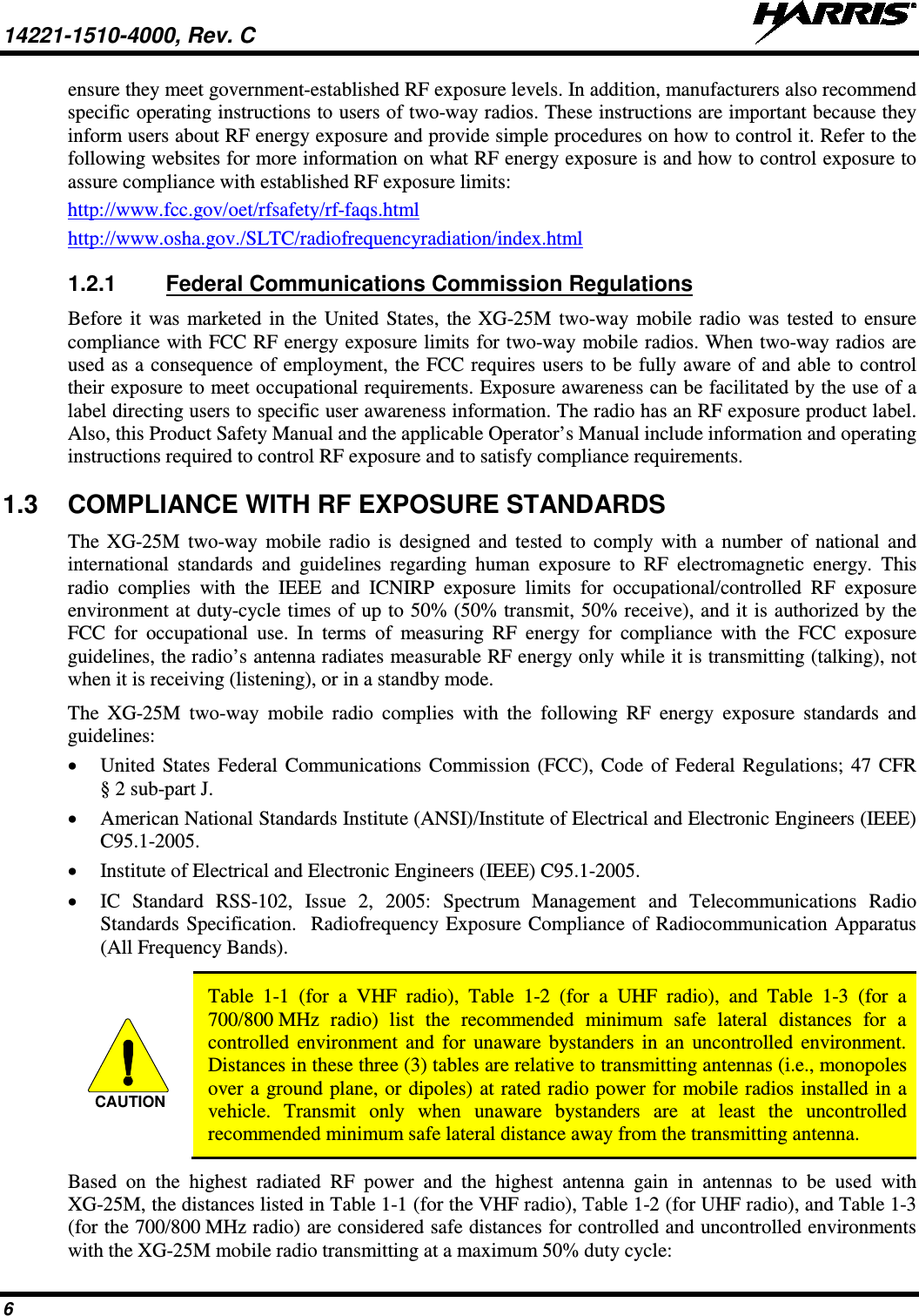 14221-1510-4000, Rev. C   6 ensure they meet government-established RF exposure levels. In addition, manufacturers also recommend specific operating instructions to users of two-way radios. These instructions are important because they inform users about RF energy exposure and provide simple procedures on how to control it. Refer to the following websites for more information on what RF energy exposure is and how to control exposure to assure compliance with established RF exposure limits: http://www.fcc.gov/oet/rfsafety/rf-faqs.html http://www.osha.gov./SLTC/radiofrequencyradiation/index.html 1.2.1 Federal Communications Commission Regulations Before it was marketed in the United States, the XG-25M two-way  mobile radio was tested to ensure compliance with FCC RF energy exposure limits for two-way mobile radios. When two-way radios are used as a consequence of employment, the FCC requires users to be fully aware of and able to control their exposure to meet occupational requirements. Exposure awareness can be facilitated by the use of a label directing users to specific user awareness information. The radio has an RF exposure product label. Also, this Product Safety Manual and the applicable Operator’s Manual include information and operating instructions required to control RF exposure and to satisfy compliance requirements. 1.3 COMPLIANCE WITH RF EXPOSURE STANDARDS The  XG-25M  two-way  mobile  radio is designed and tested to comply with a number of national and international standards and guidelines regarding human exposure to RF electromagnetic energy. This radio complies with the IEEE and ICNIRP exposure limits for occupational/controlled RF exposure environment at duty-cycle times of up to 50% (50% transmit, 50% receive), and it is authorized by the FCC for occupational use. In terms of measuring RF energy for compliance with the FCC exposure guidelines, the radio’s antenna radiates measurable RF energy only while it is transmitting (talking), not when it is receiving (listening), or in a standby mode. The  XG-25M  two-way  mobile  radio complies with the following RF energy exposure standards and guidelines: • United States Federal Communications Commission (FCC), Code of Federal Regulations; 47 CFR § 2 sub-part J. • American National Standards Institute (ANSI)/Institute of Electrical and Electronic Engineers (IEEE) C95.1-2005. • Institute of Electrical and Electronic Engineers (IEEE) C95.1-2005. • IC  Standard RSS-102, Issue 2, 2005: Spectrum Management and Telecommunications Radio Standards Specification.  Radiofrequency Exposure Compliance of Radiocommunication Apparatus (All Frequency Bands).   Table  1-1  (for  a  VHF radio),  Table  1-2  (for  a  UHF radio),  and  Table  1-3  (for  a 700/800 MHz radio) list the recommended minimum safe  lateral distances for a controlled environment and for unaware bystanders in an uncontrolled environment. Distances in these three (3) tables are relative to transmitting antennas (i.e., monopoles over a ground plane, or dipoles) at rated radio power for mobile radios installed in a vehicle. Transmit only when unaware bystanders are at least the uncontrolled recommended minimum safe lateral distance away from the transmitting antenna. Based on the highest radiated RF power and the highest antenna gain in antennas to be used with XG-25M, the distances listed in Table 1-1 (for the VHF radio), Table 1-2 (for UHF radio), and Table 1-3 (for the 700/800 MHz radio) are considered safe distances for controlled and uncontrolled environments with the XG-25M mobile radio transmitting at a maximum 50% duty cycle: CAUTION