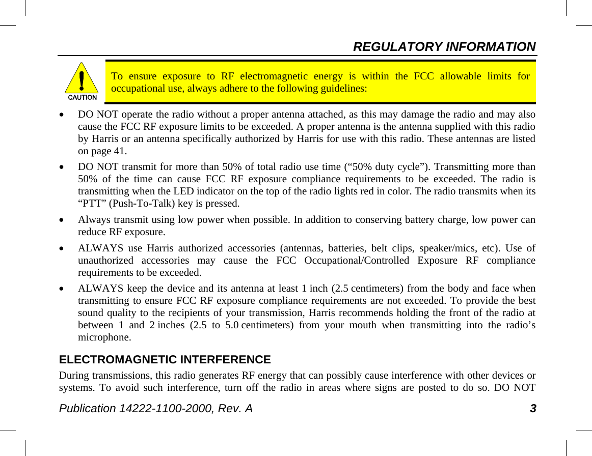 REGULATORY INFORMATION Publication 14222-1100-2000, Rev. A 3  To ensure exposure to RF electromagnetic energy is within the FCC allowable limits for occupational use, always adhere to the following guidelines: • DO NOT operate the radio without a proper antenna attached, as this may damage the radio and may also cause the FCC RF exposure limits to be exceeded. A proper antenna is the antenna supplied with this radio by Harris or an antenna specifically authorized by Harris for use with this radio. These antennas are listed on page 41. • DO NOT transmit for more than 50% of total radio use time (“50% duty cycle”). Transmitting more than 50% of the time can cause FCC RF exposure compliance requirements to be exceeded. The radio is transmitting when the LED indicator on the top of the radio lights red in color. The radio transmits when its “PTT” (Push-To-Talk) key is pressed. • Always transmit using low power when possible. In addition to conserving battery charge, low power can reduce RF exposure. • ALWAYS use Harris authorized accessories (antennas, batteries, belt clips, speaker/mics, etc). Use of unauthorized accessories may cause the FCC Occupational/Controlled Exposure RF compliance requirements to be exceeded. • ALWAYS keep the device and its antenna at least 1 inch (2.5 centimeters) from the body and face when transmitting to ensure FCC RF exposure compliance requirements are not exceeded. To provide the best sound quality to the recipients of your transmission, Harris recommends holding the front of the radio at between 1 and 2 inches (2.5 to 5.0 centimeters)  from  your  mouth when transmitting into the radio’s microphone. ELECTROMAGNETIC INTERFERENCE During transmissions, this radio generates RF energy that can possibly cause interference with other devices or systems. To avoid such interference, turn off the radio in areas where signs are posted to do so. DO NOT CAUTION
