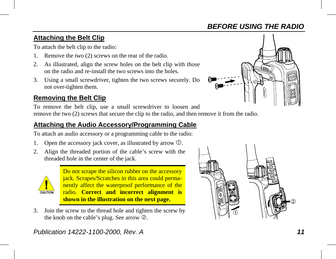 BEFORE USING THE RADIO Publication 14222-1100-2000, Rev. A 11     Attaching the Belt Clip To attach the belt clip to the radio: 1. Remove the two (2) screws on the rear of the radio. 2. As illustrated, align the screw holes on the belt clip with those on the radio and re-install the two screws into the holes. 3. Using a small screwdriver, tighten the two screws securely. Do not over-tighten them. Removing the Belt Clip To remove the belt clip, use a small screwdriver to loosen and remove the two (2) screws that secure the clip to the radio, and then remove it from the radio. Attaching the Audio Accessory/Programming Cable To attach an audio accessory or a programming cable to the radio: 1. Open the accessory jack cover, as illustrated by arrow . 2. Align the threaded portion of the cable’s screw with the threaded hole in the center of the jack.   Do not scrape the silicon rubber on the accessory jack. Scrapes/Scratches in this area could perma-nently affect the waterproof performance of the radio.  Correct and incorrect alignment is shown in the illustration on the next page. 3. Join the screw to the thread hole and tighten the screw by the knob on the cable’s plug. See arrow . CAUTION
