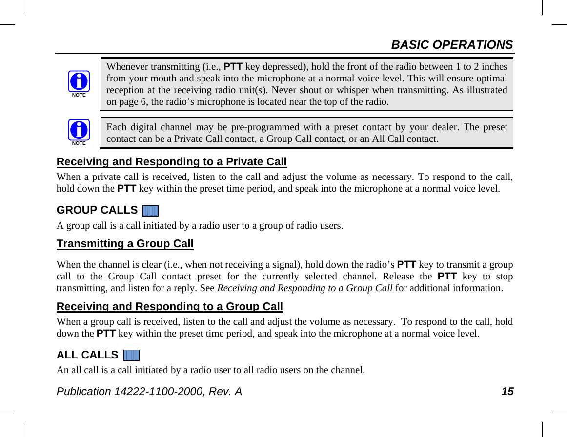 BASIC OPERATIONS Publication 14222-1100-2000, Rev. A 15  Whenever transmitting (i.e., PTT key depressed), hold the front of the radio between 1 to 2 inches from your mouth and speak into the microphone at a normal voice level. This will ensure optimal reception at the receiving radio unit(s). Never shout or whisper when transmitting. As illustrated on page 6, the radio’s microphone is located near the top of the radio.   Each digital channel may be pre-programmed with a preset contact by your dealer. The preset contact can be a Private Call contact, a Group Call contact, or an All Call contact. Receiving and Responding to a Private Call When a private call is received, listen to the call and adjust the volume as necessary. To respond to the call, hold down the PTT key within the preset time period, and speak into the microphone at a normal voice level. GROUP CALLS   A group call is a call initiated by a radio user to a group of radio users. Transmitting a Group Call  When the channel is clear (i.e., when not receiving a signal), hold down the radio’s PTT key to transmit a group call to the Group Call contact preset for the currently selected channel. Release the PTT key to stop transmitting, and listen for a reply. See Receiving and Responding to a Group Call for additional information. Receiving and Responding to a Group Call When a group call is received, listen to the call and adjust the volume as necessary.  To respond to the call, hold down the PTT key within the preset time period, and speak into the microphone at a normal voice level. ALL CALLS   An all call is a call initiated by a radio user to all radio users on the channel. NOTENOTE