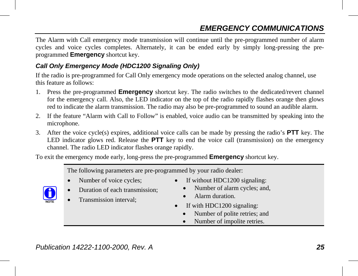 EMERGENCY COMMUNICATIONS Publication 14222-1100-2000, Rev. A 25 The Alarm with Call emergency mode transmission will continue until the pre-programmed number of alarm cycles and voice cycles completes. Alternately, it can be ended early by simply long-pressing the pre-programmed Emergency shortcut key. Call Only Emergency Mode (HDC1200 Signaling Only) If the radio is pre-programmed for Call Only emergency mode operations on the selected analog channel, use this feature as follows: 1. Press the pre-programmed Emergency shortcut key. The radio switches to the dedicated/revert channel for the emergency call. Also, the LED indicator on the top of the radio rapidly flashes orange then glows red to indicate the alarm transmission. The radio may also be pre-programmed to sound an audible alarm. 2. If the feature “Alarm with Call to Follow” is enabled, voice audio can be transmitted by speaking into the microphone. 3. After the voice cycle(s) expires, additional voice calls can be made by pressing the radio’s PTT key. The LED indicator glows red. Release the PTT key to end the voice call (transmission) on the emergency channel. The radio LED indicator flashes orange rapidly. To exit the emergency mode early, long-press the pre-programmed Emergency shortcut key.   The following parameters are pre-programmed by your radio dealer: • Number of voice cycles; • Duration of each transmission; • Transmission interval; • If without HDC1200 signaling: • Number of alarm cycles; and, • Alarm duration. • If with HDC1200 signaling: • Number of polite retries; and • Number of impolite retries. NOTE