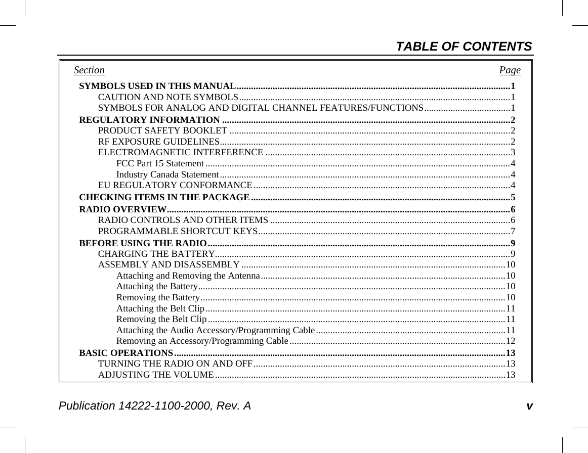 TABLE OF CONTENTS Publication 14222-1100-2000, Rev. A v Section   Page SYMBOLS USED IN THIS MANUAL .................................................................................................................. 1 CAUTION AND NOTE SYMBOLS ................................................................................................................. 1 SYMBOLS FOR ANALOG AND DIGITAL CHANNEL FEATURES/FUNCTIONS .................................... 1 REGULATORY INFORMATION ........................................................................................................................ 2 PRODUCT SAFETY BOOKLET ..................................................................................................................... 2 RF EXPOSURE GUIDELINES ......................................................................................................................... 2 ELECTROMAGNETIC INTERFERENCE ...................................................................................................... 3 FCC Part 15 Statement ............................................................................................................................... 4 Industry Canada Statement ......................................................................................................................... 4 EU REGULATORY CONFORMANCE ........................................................................................................... 4 CHECKING ITEMS IN THE PACKAGE ............................................................................................................ 5 RADIO OVERVIEW ............................................................................................................................................... 6 RADIO CONTROLS AND OTHER ITEMS .................................................................................................... 6 PROGRAMMABLE SHORTCUT KEYS ......................................................................................................... 7 BEFORE USING THE RADIO .............................................................................................................................. 9 CHARGING THE BATTERY........................................................................................................................... 9 ASSEMBLY AND DISASSEMBLY .............................................................................................................. 10 Attaching and Removing the Antenna ...................................................................................................... 10 Attaching the Battery ................................................................................................................................ 10 Removing the Battery ............................................................................................................................... 10 Attaching the Belt Clip ............................................................................................................................. 11 Removing the Belt Clip ............................................................................................................................ 11 Attaching the Audio Accessory/Programming Cable ............................................................................... 11 Removing an Accessory/Programming Cable .......................................................................................... 12 BASIC OPERATIONS .......................................................................................................................................... 13 TURNING THE RADIO ON AND OFF ......................................................................................................... 13 ADJUSTING THE VOLUME ......................................................................................................................... 13 