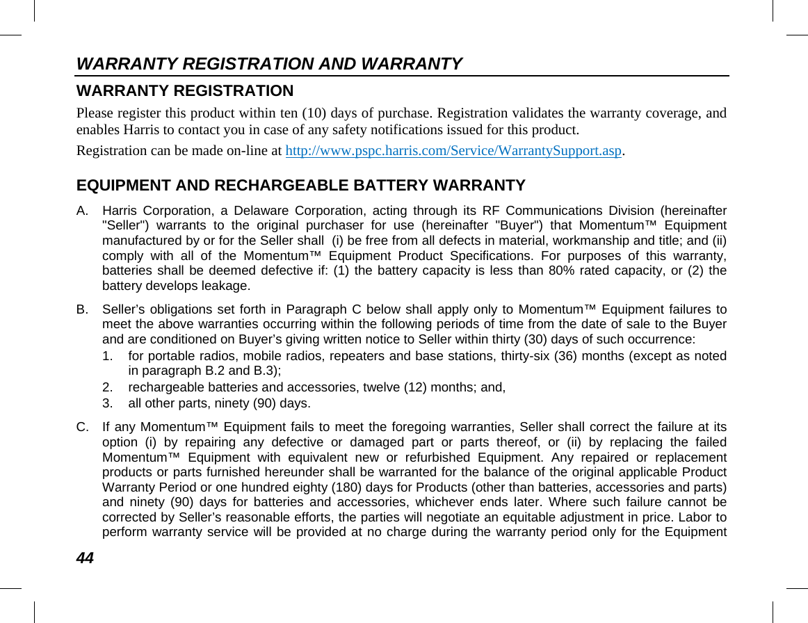 WARRANTY REGISTRATION AND WARRANTY 44 WARRANTY REGISTRATION Please register this product within ten (10) days of purchase. Registration validates the warranty coverage, and enables Harris to contact you in case of any safety notifications issued for this product. Registration can be made on-line at http://www.pspc.harris.com/Service/WarrantySupport.asp. EQUIPMENT AND RECHARGEABLE BATTERY WARRANTY A.  Harris Corporation, a Delaware Corporation, acting through its RF Communications Division (hereinafter &quot;Seller&quot;) warrants to the original purchaser for use (hereinafter &quot;Buyer&quot;) that Momentum™ Equipment manufactured by or for the Seller shall  (i) be free from all defects in material, workmanship and title; and (ii) comply with all of the Momentum™ Equipment Product Specifications. For purposes of this warranty, batteries shall be deemed defective if: (1) the battery capacity is less than 80% rated capacity, or (2) the battery develops leakage. B.  Seller’s obligations set forth in Paragraph C below shall apply only to Momentum™ Equipment failures to meet the above warranties occurring within the following periods of time from the date of sale to the Buyer and are conditioned on Buyer’s giving written notice to Seller within thirty (30) days of such occurrence: 1. for portable radios, mobile radios, repeaters and base stations, thirty-six (36) months (except as noted in paragraph B.2 and B.3); 2. rechargeable batteries and accessories, twelve (12) months; and, 3. all other parts, ninety (90) days. C. If any Momentum™ Equipment fails to meet the foregoing warranties, Seller shall correct the failure at its option (i) by repairing any defective or damaged part or parts thereof, or (ii) by replacing the failed Momentum™ Equipment with equivalent new or refurbished Equipment. Any repaired or replacement products or parts furnished hereunder shall be warranted for the balance of the original applicable Product Warranty Period or one hundred eighty (180) days for Products (other than batteries, accessories and parts) and ninety (90) days for batteries and accessories, whichever ends later. Where such failure cannot be corrected by Seller’s reasonable efforts, the parties will negotiate an equitable adjustment in price. Labor to perform warranty service will be provided at no charge during the warranty period only for the Equipment 