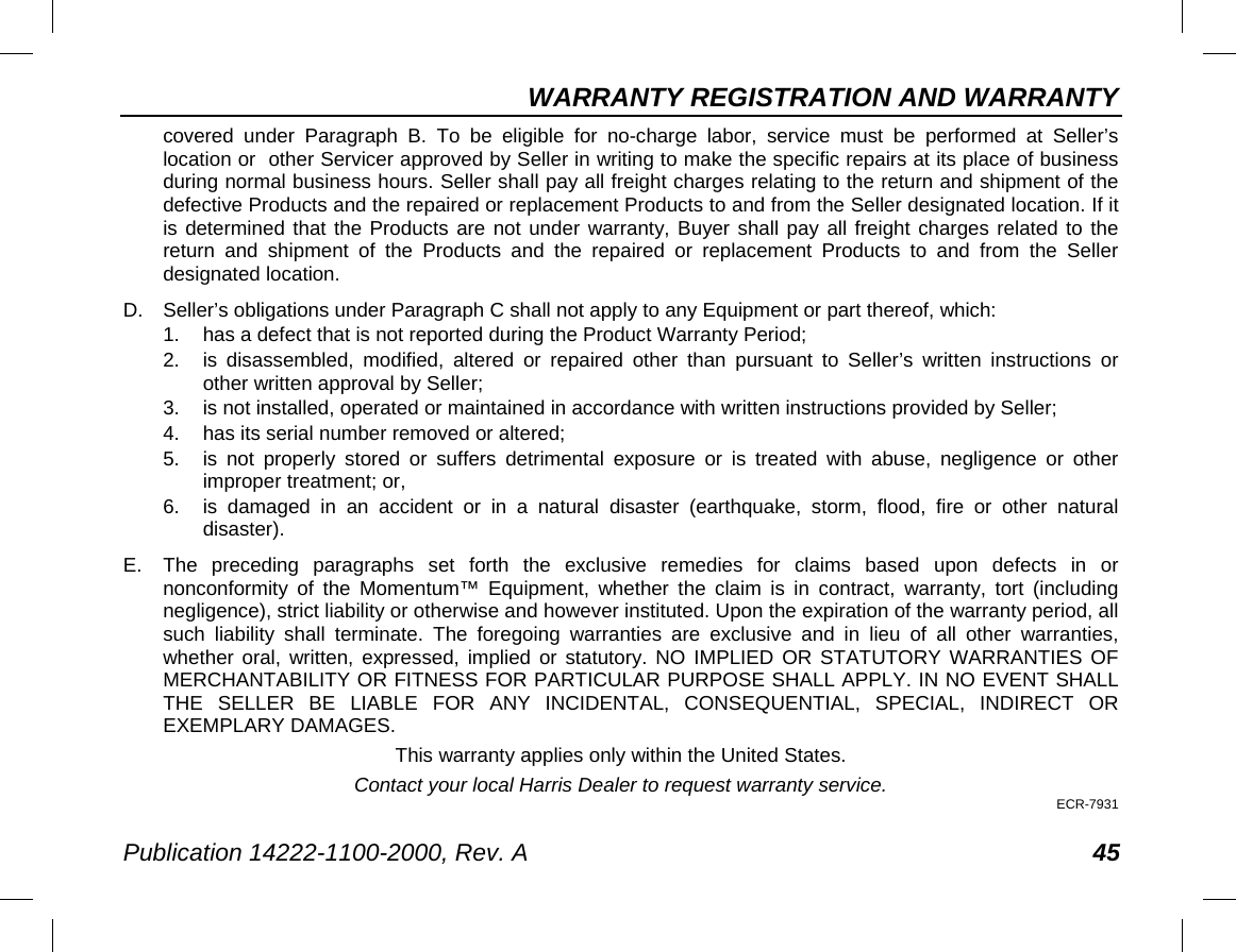 WARRANTY REGISTRATION AND WARRANTY Publication 14222-1100-2000, Rev. A 45 covered under Paragraph B. To be eligible for no-charge labor, service must be performed at Seller’s location or  other Servicer approved by Seller in writing to make the specific repairs at its place of business during normal business hours. Seller shall pay all freight charges relating to the return and shipment of the defective Products and the repaired or replacement Products to and from the Seller designated location. If it is determined that the Products are not under warranty, Buyer shall pay all freight charges related to the return and shipment of the Products and the repaired or replacement Products to and from the Seller designated location. D. Seller’s obligations under Paragraph C shall not apply to any Equipment or part thereof, which: 1. has a defect that is not reported during the Product Warranty Period; 2. is disassembled, modified, altered or repaired other than pursuant to Seller’s written instructions or other written approval by Seller;  3. is not installed, operated or maintained in accordance with written instructions provided by Seller; 4. has its serial number removed or altered; 5. is not properly stored or suffers detrimental exposure or is treated with abuse, negligence or other improper treatment; or, 6. is damaged in an accident or in a natural disaster (earthquake, storm, flood, fire  or other natural disaster). E.  The preceding paragraphs set forth the exclusive remedies for claims based upon defects in or nonconformity of the Momentum™ Equipment, whether the claim is in contract, warranty, tort (including negligence), strict liability or otherwise and however instituted. Upon the expiration of the warranty period, all such liability shall terminate. The foregoing warranties are exclusive and in lieu of all other warranties, whether oral, written, expressed, implied or statutory. NO IMPLIED OR STATUTORY WARRANTIES OF MERCHANTABILITY OR FITNESS FOR PARTICULAR PURPOSE SHALL APPLY. IN NO EVENT SHALL THE SELLER BE LIABLE FOR ANY INCIDENTAL, CONSEQUENTIAL, SPECIAL, INDIRECT OR EXEMPLARY DAMAGES. This warranty applies only within the United States. Contact your local Harris Dealer to request warranty service. ECR-7931 