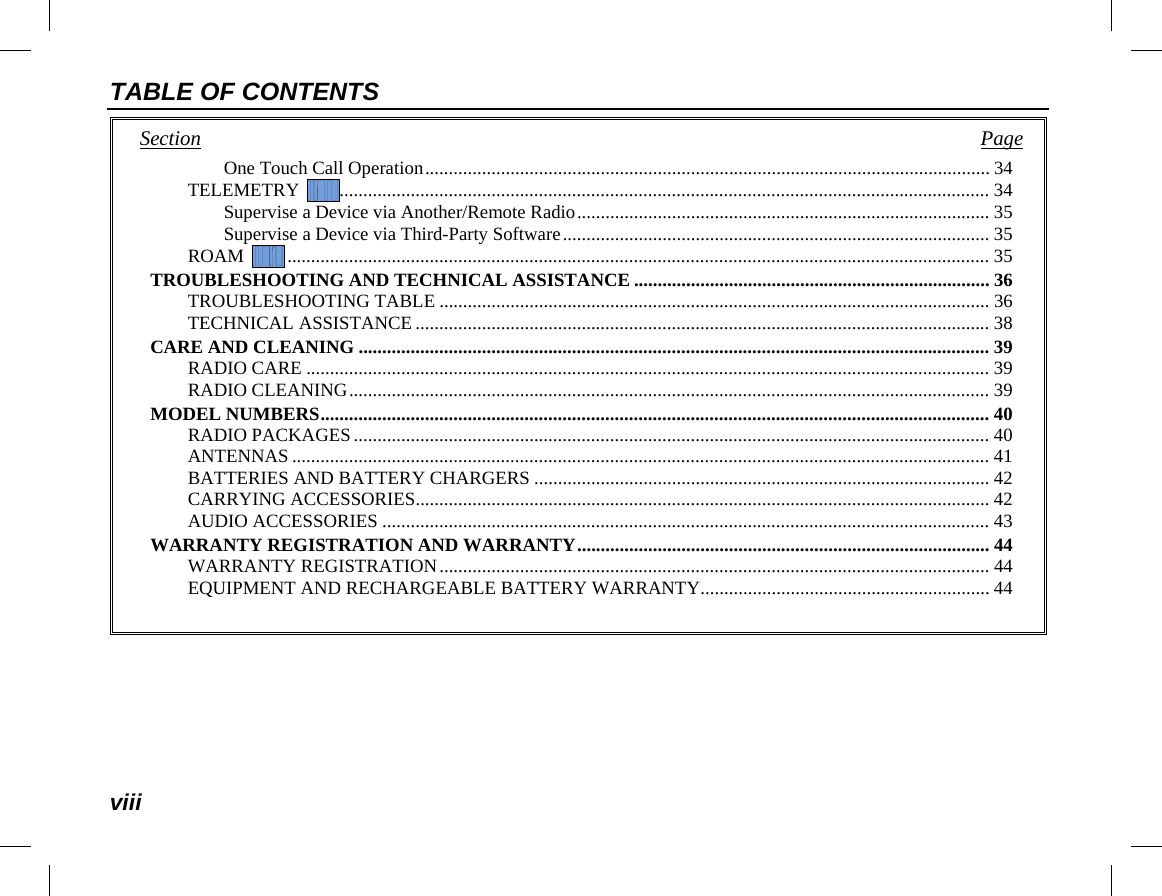 TABLE OF CONTENTS viii Section   Page One Touch Call Operation ....................................................................................................................... 34 TELEMETRY   ......................................................................................................................................... 34 Supervise a Device via Another/Remote Radio ....................................................................................... 35 Supervise a Device via Third-Party Software .......................................................................................... 35 ROAM   .................................................................................................................................................... 35 TROUBLESHOOTING AND TECHNICAL ASSISTANCE ........................................................................... 36 TROUBLESHOOTING TABLE .................................................................................................................... 36 TECHNICAL ASSISTANCE ......................................................................................................................... 38 CARE AND CLEANING ..................................................................................................................................... 39 RADIO CARE ................................................................................................................................................ 39 RADIO CLEANING ....................................................................................................................................... 39 MODEL NUMBERS ............................................................................................................................................. 40 RADIO PACKAGES ...................................................................................................................................... 40 ANTENNAS ................................................................................................................................................... 41 BATTERIES AND BATTERY CHARGERS ................................................................................................ 42 CARRYING ACCESSORIES ......................................................................................................................... 42 AUDIO ACCESSORIES ................................................................................................................................ 43 WARRANTY REGISTRATION AND WARRANTY ....................................................................................... 44 WARRANTY REGISTRATION .................................................................................................................... 44 EQUIPMENT AND RECHARGEABLE BATTERY WARRANTY ............................................................. 44  