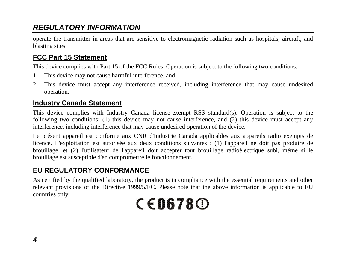 REGULATORY INFORMATION 4 operate the transmitter in areas that are sensitive to electromagnetic radiation such as hospitals, aircraft, and blasting sites. FCC Part 15 Statement This device complies with Part 15 of the FCC Rules. Operation is subject to the following two conditions: 1. This device may not cause harmful interference, and 2. This device must accept any interference received, including interference that may cause undesired operation. Industry Canada Statement This device complies with Industry Canada license-exempt RSS standard(s). Operation is subject to the following two conditions: (1) this device may not cause interference, and (2) this device must accept any interference, including interference that may cause undesired operation of the device. Le présent appareil est conforme aux CNR d&apos;Industrie Canada applicables aux appareils radio exempts de licence. L&apos;exploitation est autorisée aux deux conditions suivantes : (1) l&apos;appareil ne doit pas produire de brouillage, et (2) l&apos;utilisateur de l&apos;appareil doit accepter tout brouillage radioélectrique subi, même si le brouillage est susceptible d&apos;en compromettre le fonctionnement. EU REGULATORY CONFORMANCE As certified by the qualified laboratory, the product is in compliance with the essential requirements and other relevant provisions of the Directive 1999/5/EC. Please note that the above information is applicable to EU countries only.  