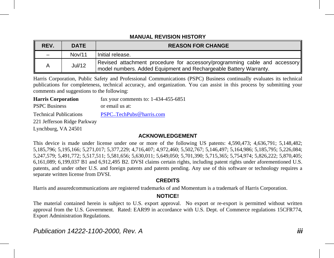  Publication 14222-1100-2000, Rev. A iii MANUAL REVISION HISTORY REV.  DATE REASON FOR CHANGE –  Nov/11 Initial release. A  Jul/12 Revised attachment procedure for accessory/programming cable and accessory model numbers. Added Equipment and Rechargeable Battery Warranty. Harris Corporation, Public Safety and Professional Communications (PSPC)  Business continually evaluates its technical publications for completeness, technical accuracy, and organization. You can assist in this process by submitting your comments and suggestions to the following: Harris Corporation fax your comments to: 1-434-455-6851 PSPC Business  or email us at: Technical Publications PSPC_TechPubs@harris.com 221 Jefferson Ridge Parkway Lynchburg, VA 24501 ACKNOWLEDGEMENT This device is made under license under one or more of the following US patents: 4,590,473; 4,636,791; 5,148,482; 5,185,796; 5,195,166; 5,271,017; 5,377,229; 4,716,407; 4,972,460; 5,502,767; 5,146,497; 5,164,986; 5,185,795; 5,226,084; 5,247,579; 5,491,772; 5,517,511; 5,581,656; 5,630,011; 5,649,050; 5,701,390; 5,715,365; 5,754,974; 5,826,222; 5,870,405; 6,161,089; 6,199,037 B1 and 6,912,495 B2. DVSI claims certain rights, including patent rights under aforementioned U.S. patents, and under other U.S. and foreign patents and patents pending. Any use of this software or technology requires a separate written license from DVSI. CREDITS Harris and assuredcommunications are registered trademarks of and Momentum is a trademark of Harris Corporation. NOTICE! The material contained herein is subject to U.S. export approval.  No export or re-export is permitted without written approval from the U.S. Government.  Rated: EAR99 in accordance with U.S. Dept. of Commerce regulations 15CFR774, Export Administration Regulations. 