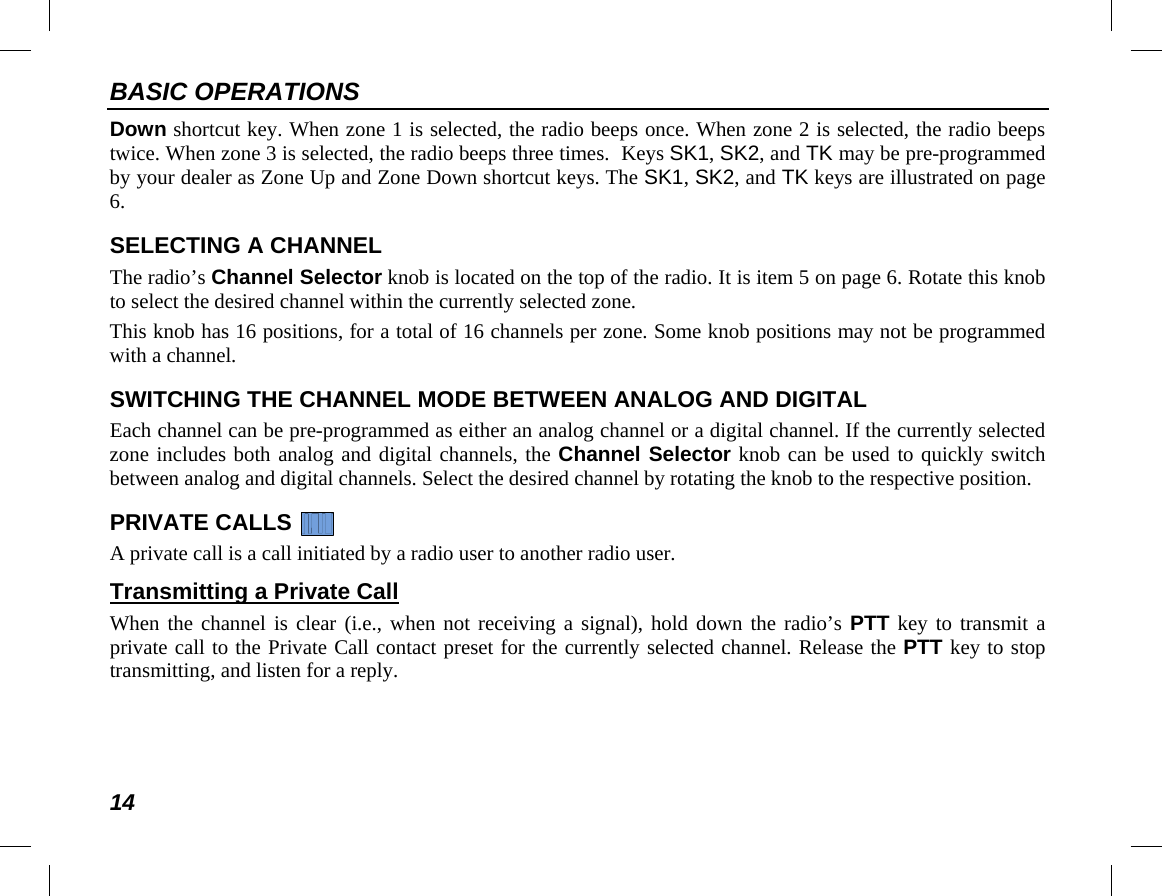 BASIC OPERATIONS 14 Down shortcut key. When zone 1 is selected, the radio beeps once. When zone 2 is selected, the radio beeps twice. When zone 3 is selected, the radio beeps three times.  Keys SK1, SK2, and TK may be pre-programmed by your dealer as Zone Up and Zone Down shortcut keys. The SK1, SK2, and TK keys are illustrated on page 6. SELECTING A CHANNEL The radio’s Channel Selector knob is located on the top of the radio. It is item 5 on page 6. Rotate this knob to select the desired channel within the currently selected zone. This knob has 16 positions, for a total of 16 channels per zone. Some knob positions may not be programmed with a channel. SWITCHING THE CHANNEL MODE BETWEEN ANALOG AND DIGITAL Each channel can be pre-programmed as either an analog channel or a digital channel. If the currently selected zone includes both analog and digital channels, the Channel Selector knob can be used to quickly switch between analog and digital channels. Select the desired channel by rotating the knob to the respective position. PRIVATE CALLS   A private call is a call initiated by a radio user to another radio user. Transmitting a Private Call When the channel is clear (i.e., when  not receiving a signal), hold down the radio’s PTT key to transmit a private call to the Private Call contact preset for the currently selected channel. Release the PTT key to stop transmitting, and listen for a reply.  