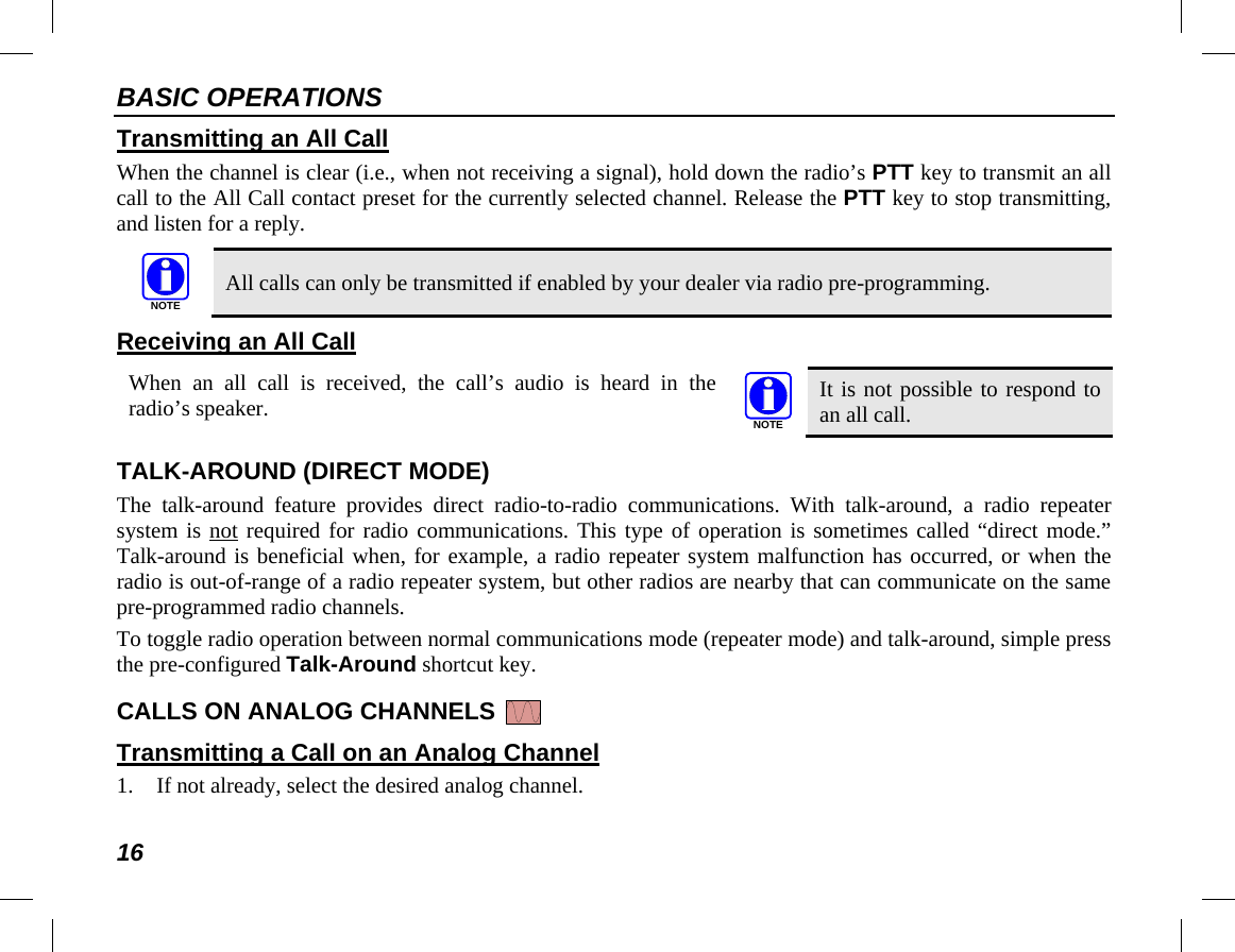 BASIC OPERATIONS 16 Transmitting an All Call When the channel is clear (i.e., when not receiving a signal), hold down the radio’s PTT key to transmit an all call to the All Call contact preset for the currently selected channel. Release the PTT key to stop transmitting, and listen for a reply.    All calls can only be transmitted if enabled by your dealer via radio pre-programming. Receiving an All Call  When  an all  call is received, the call’s audio is heard in the radio’s speaker.  It is not possible to respond to an all call. TALK-AROUND (DIRECT MODE) The talk-around feature provides direct radio-to-radio communications. With talk-around, a radio repeater system is not required for radio communications. This type of operation is sometimes called “direct mode.” Talk-around is beneficial when, for example, a radio repeater system malfunction has occurred, or when the radio is out-of-range of a radio repeater system, but other radios are nearby that can communicate on the same pre-programmed radio channels. To toggle radio operation between normal communications mode (repeater mode) and talk-around, simple press the pre-configured Talk-Around shortcut key. CALLS ON ANALOG CHANNELS   Transmitting a Call on an Analog Channel 1. If not already, select the desired analog channel. NOTENOTE