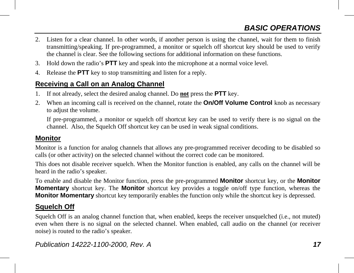 BASIC OPERATIONS Publication 14222-1100-2000, Rev. A 17 2. Listen for a clear channel. In other words, if another person is using the channel, wait for them to finish transmitting/speaking. If pre-programmed, a monitor or squelch off shortcut key should be used to verify the channel is clear. See the following sections for additional information on these functions. 3. Hold down the radio’s PTT key and speak into the microphone at a normal voice level. 4. Release the PTT key to stop transmitting and listen for a reply. Receiving a Call on an Analog Channel 1. If not already, select the desired analog channel. Do not press the PTT key. 2. When an incoming call is received on the channel, rotate the On/Off Volume Control knob as necessary to adjust the volume. If pre-programmed, a monitor or squelch off shortcut key can be used to verify there is no signal on the channel.  Also, the Squelch Off shortcut key can be used in weak signal conditions. Monitor Monitor is a function for analog channels that allows any pre-programmed receiver decoding to be disabled so calls (or other activity) on the selected channel without the correct code can be monitored. This does not disable receiver squelch. When the Monitor function is enabled, any calls on the channel will be heard in the radio’s speaker. To enable and disable the Monitor function, press the pre-programmed Monitor shortcut key, or the Monitor Momentary shortcut key. The  Monitor shortcut key provides a toggle on/off type function, whereas the Monitor Momentary shortcut key temporarily enables the function only while the shortcut key is depressed. Squelch Off Squelch Off is an analog channel function that, when enabled, keeps the receiver unsquelched (i.e., not muted) even when there is no signal on the selected channel. When enabled, call audio on the channel (or receiver noise) is routed to the radio’s speaker. 