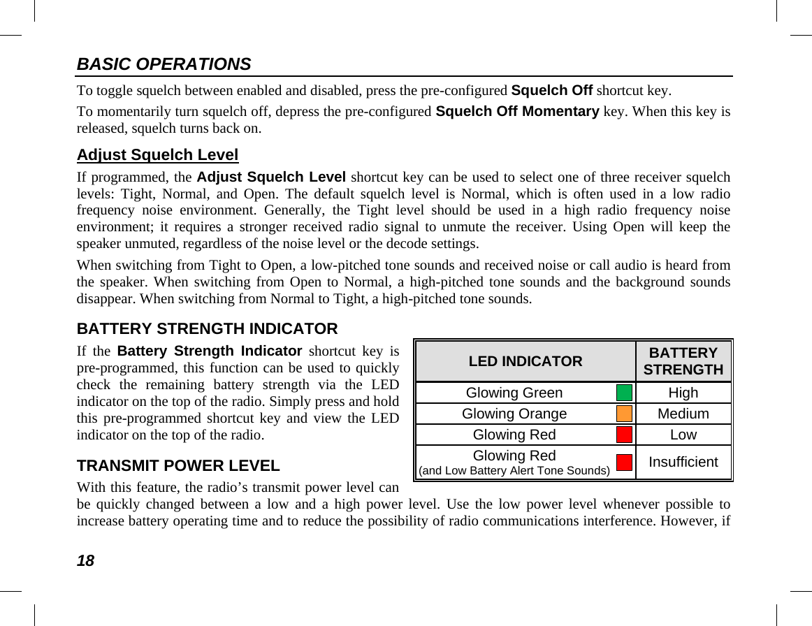 BASIC OPERATIONS 18 To toggle squelch between enabled and disabled, press the pre-configured Squelch Off shortcut key. To momentarily turn squelch off, depress the pre-configured Squelch Off Momentary key. When this key is released, squelch turns back on. Adjust Squelch Level If programmed, the Adjust Squelch Level shortcut key can be used to select one of three receiver squelch levels: Tight, Normal,  and Open. The default squelch level is Normal, which is often used in a  low  radio frequency  noise environment. Generally, the Tight level should be used in a high radio frequency noise environment; it requires a stronger received radio signal to unmute the receiver. Using Open will keep the speaker unmuted, regardless of the noise level or the decode settings. When switching from Tight to Open, a low-pitched tone sounds and received noise or call audio is heard from the speaker. When switching from Open to Normal, a high-pitched tone sounds and the background sounds disappear. When switching from Normal to Tight, a high-pitched tone sounds. BATTERY STRENGTH INDICATOR If the Battery Strength  Indicator shortcut key is pre-programmed, this function can be used to quickly check the remaining battery  strength  via the LED indicator on the top of the radio. Simply press and hold this pre-programmed shortcut key and view the LED indicator on the top of the radio. TRANSMIT POWER LEVEL With this feature, the radio’s transmit power level can be quickly changed between a low and a high power level. Use the low power level whenever possible to increase battery operating time and to reduce the possibility of radio communications interference. However, if LED INDICATOR BATTERY STRENGTH Glowing Green  High Glowing Orange  Medium Glowing Red  Low Glowing Red (and Low Battery Alert Tone Sounds)  Insufficient 