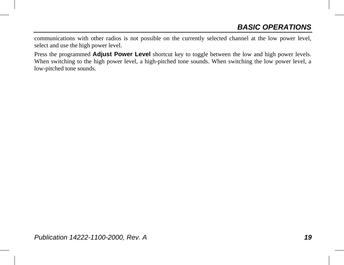 BASIC OPERATIONS Publication 14222-1100-2000, Rev. A 19 communications with other radios is not possible on the currently selected channel at the low power level, select and use the high power level. Press the programmed Adjust Power Level shortcut key to toggle between the low and high power levels.  When switching to the high power level, a high-pitched tone sounds. When switching the low power level, a low-pitched tone sounds. 