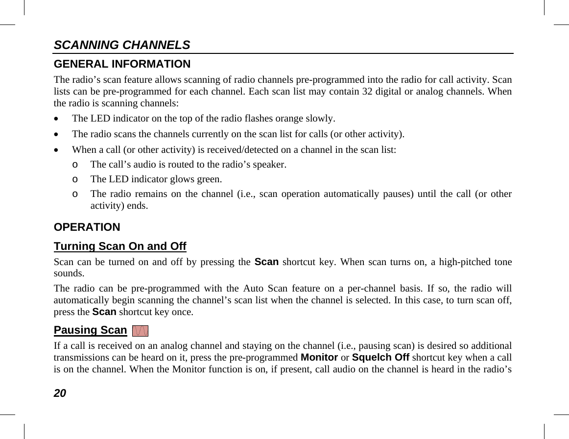 SCANNING CHANNELS 20 GENERAL INFORMATION The radio’s scan feature allows scanning of radio channels pre-programmed into the radio for call activity. Scan lists can be pre-programmed for each channel. Each scan list may contain 32 digital or analog channels. When the radio is scanning channels: • The LED indicator on the top of the radio flashes orange slowly. • The radio scans the channels currently on the scan list for calls (or other activity). • When a call (or other activity) is received/detected on a channel in the scan list: o The call’s audio is routed to the radio’s speaker. o The LED indicator glows green. o The radio remains on the channel (i.e., scan operation automatically pauses) until the call (or other activity) ends. OPERATION Turning Scan On and Off Scan can be turned on and off by pressing the Scan shortcut key. When scan turns on, a high-pitched tone sounds. The radio can be pre-programmed with the Auto Scan feature on a per-channel basis. If so,  the radio will automatically begin scanning the channel’s scan list when the channel is selected. In this case, to turn scan off, press the Scan shortcut key once. Pausing Scan   If a call is received on an analog channel and staying on the channel (i.e., pausing scan) is desired so additional transmissions can be heard on it, press the pre-programmed Monitor or Squelch Off shortcut key when a call is on the channel. When the Monitor function is on, if present, call audio on the channel is heard in the radio’s 