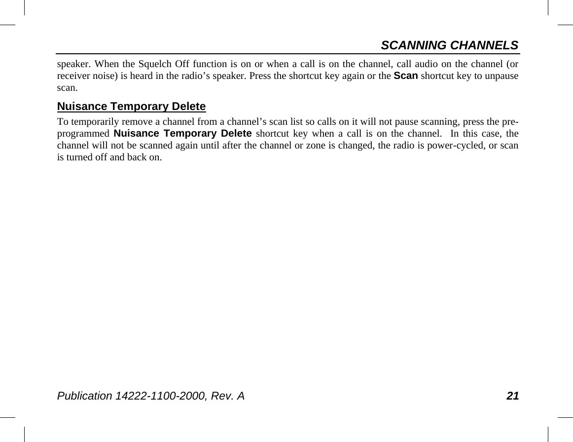 SCANNING CHANNELS Publication 14222-1100-2000, Rev. A 21 speaker. When the Squelch Off function is on or when a call is on the channel, call audio on the channel (or receiver noise) is heard in the radio’s speaker. Press the shortcut key again or the Scan shortcut key to unpause scan. Nuisance Temporary Delete To temporarily remove a channel from a channel’s scan list so calls on it will not pause scanning, press the pre-programmed Nuisance Temporary Delete shortcut key when a call is on the channel.  In this case, the channel will not be scanned again until after the channel or zone is changed, the radio is power-cycled, or scan is turned off and back on. 