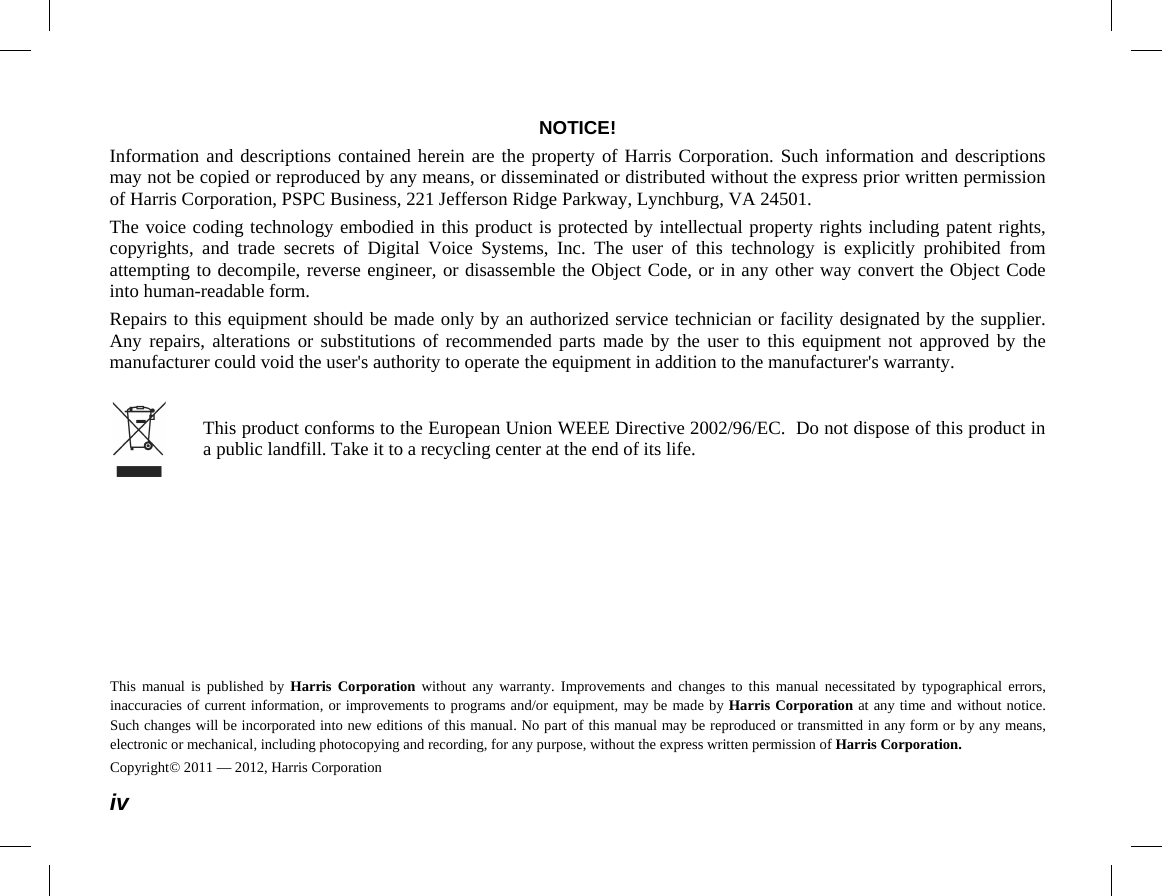  iv NOTICE! Information and descriptions contained herein are the property of Harris Corporation. Such information and descriptions may not be copied or reproduced by any means, or disseminated or distributed without the express prior written permission of Harris Corporation, PSPC Business, 221 Jefferson Ridge Parkway, Lynchburg, VA 24501. The voice coding technology embodied in this product is protected by intellectual property rights including patent rights, copyrights, and trade secrets of Digital Voice Systems, Inc. The user of this technology is explicitly prohibited from attempting to decompile, reverse engineer, or disassemble the Object Code, or in any other way convert the Object Code into human-readable form. Repairs to this equipment should be made only by an authorized service technician or facility designated by the supplier. Any repairs, alterations or substitutions of recommended parts made by the user to this equipment not approved by the manufacturer could void the user&apos;s authority to operate the equipment in addition to the manufacturer&apos;s warranty.   This product conforms to the European Union WEEE Directive 2002/96/EC.  Do not dispose of this product in a public landfill. Take it to a recycling center at the end of its life. This manual is published by Harris Corporation without any warranty. Improvements and changes to this manual necessitated by typographical errors, inaccuracies of current information, or improvements to programs and/or equipment, may be made by Harris Corporation at any time and without notice. Such changes will be incorporated into new editions of this manual. No part of this manual may be reproduced or transmitted in any form or by any means, electronic or mechanical, including photocopying and recording, for any purpose, without the express written permission of Harris Corporation. Copyright© 2011 — 2012, Harris Corporation 