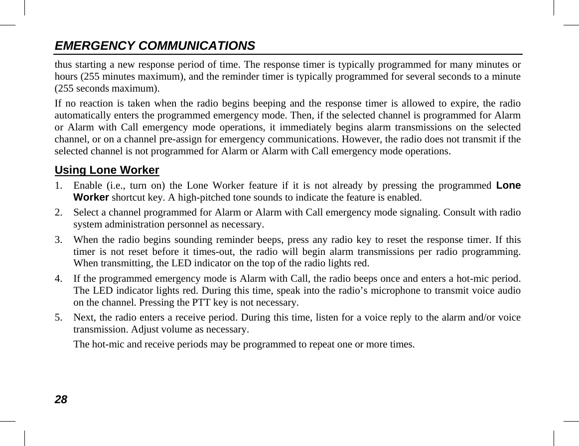 EMERGENCY COMMUNICATIONS 28 thus starting a new response period of time. The response timer is typically programmed for many minutes or hours (255 minutes maximum), and the reminder timer is typically programmed for several seconds to a minute (255 seconds maximum). If no reaction is taken when the radio begins beeping and the response timer is allowed to expire, the radio automatically enters the programmed emergency mode. Then, if the selected channel is programmed for Alarm or Alarm with Call emergency mode operations, it immediately begins alarm transmissions on the selected channel, or on a channel pre-assign for emergency communications. However, the radio does not transmit if the selected channel is not programmed for Alarm or Alarm with Call emergency mode operations. Using Lone Worker 1. Enable  (i.e., turn on) the Lone Worker feature if it is not already by pressing the programmed Lone Worker shortcut key. A high-pitched tone sounds to indicate the feature is enabled. 2. Select a channel programmed for Alarm or Alarm with Call emergency mode signaling. Consult with radio system administration personnel as necessary. 3. When the radio begins sounding reminder beeps, press any radio key to reset the response timer. If this timer  is not reset  before it times-out, the radio will begin alarm transmissions per radio programming. When transmitting, the LED indicator on the top of the radio lights red. 4. If the programmed emergency mode is Alarm with Call, the radio beeps once and enters a hot-mic period. The LED indicator lights red. During this time, speak into the radio’s microphone to transmit voice audio on the channel. Pressing the PTT key is not necessary. 5. Next, the radio enters a receive period. During this time, listen for a voice reply to the alarm and/or voice transmission. Adjust volume as necessary. The hot-mic and receive periods may be programmed to repeat one or more times. 