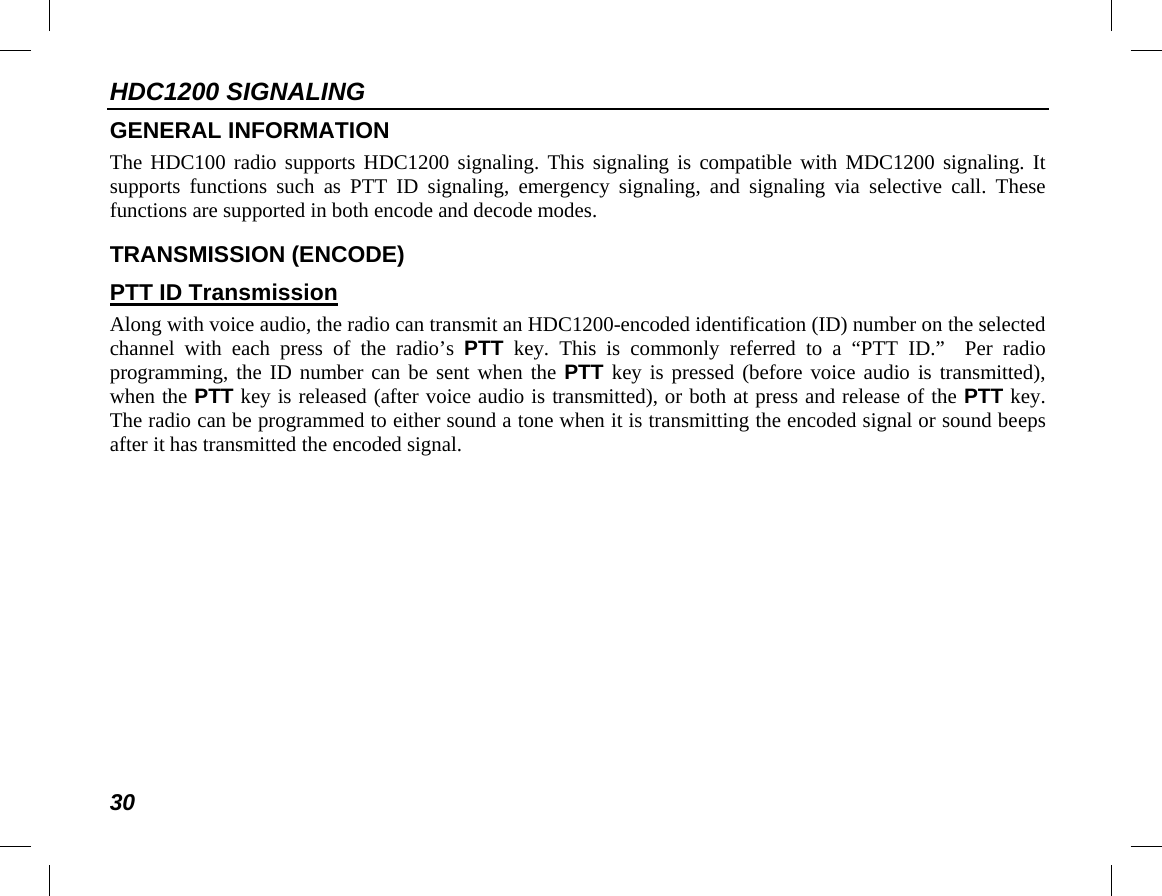 HDC1200 SIGNALING 30 GENERAL INFORMATION The HDC100 radio supports HDC1200 signaling. This signaling is compatible with MDC1200 signaling. It supports  functions such as PTT ID signaling,  emergency signaling,  and  signaling via selective  call. These functions are supported in both encode and decode modes. TRANSMISSION (ENCODE) PTT ID Transmission Along with voice audio, the radio can transmit an HDC1200-encoded identification (ID) number on the selected channel with each press of the radio’s PTT key. This is commonly referred to a “PTT ID.”   Per radio programming, the ID number can be sent when the PTT key is pressed (before voice audio is transmitted), when the PTT key is released (after voice audio is transmitted), or both at press and release of the PTT key. The radio can be programmed to either sound a tone when it is transmitting the encoded signal or sound beeps after it has transmitted the encoded signal. 