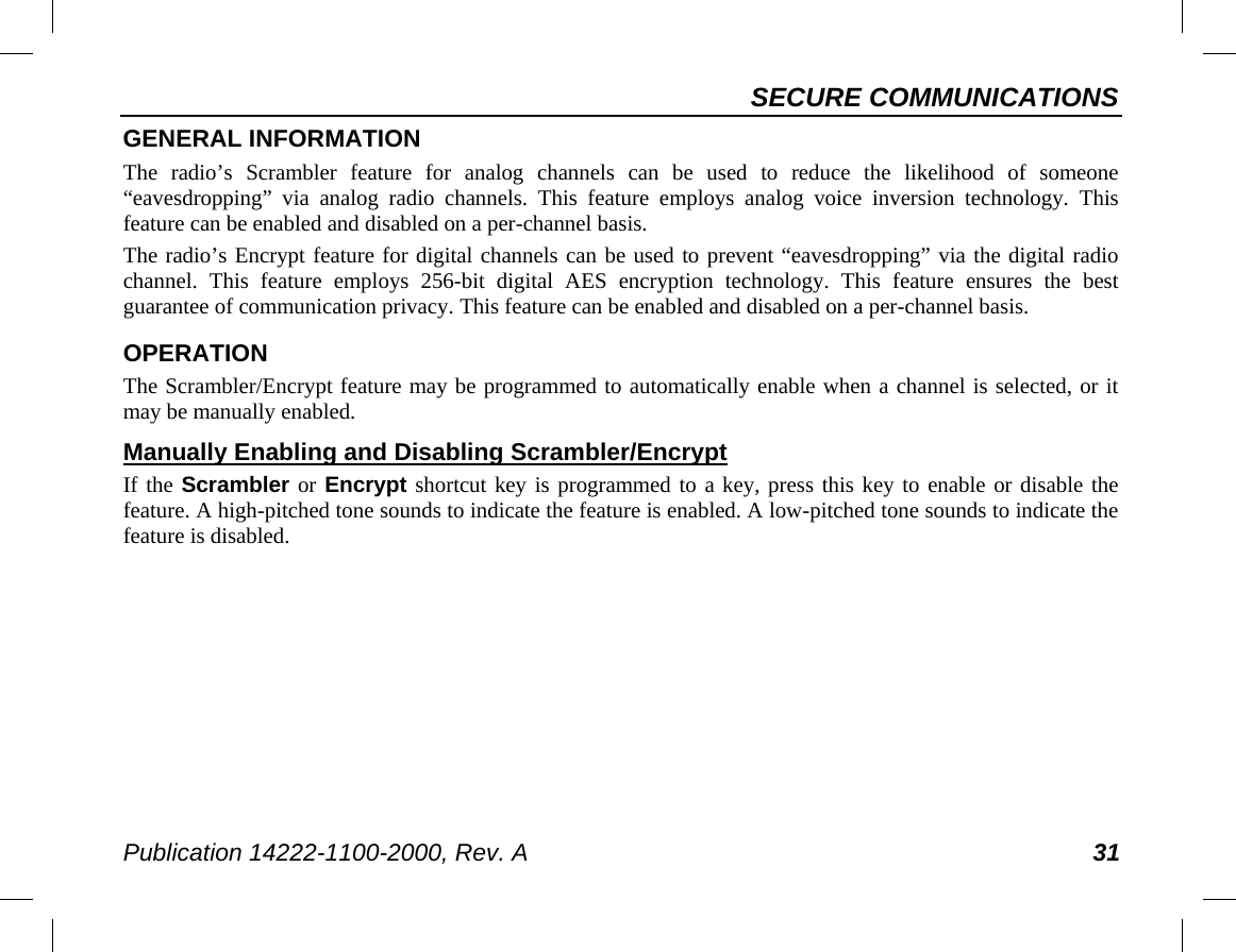 SECURE COMMUNICATIONS Publication 14222-1100-2000, Rev. A 31 GENERAL INFORMATION The radio’s Scrambler feature for analog channels can be used to reduce the likelihood of someone “eavesdropping” via analog radio channels. This feature employs analog voice inversion technology. This feature can be enabled and disabled on a per-channel basis. The radio’s Encrypt feature for digital channels can be used to prevent “eavesdropping” via the digital radio channel.  This feature employs 256-bit  digital  AES encryption technology. This feature ensures the best guarantee of communication privacy. This feature can be enabled and disabled on a per-channel basis. OPERATION The Scrambler/Encrypt feature may be programmed to automatically enable when a channel is selected, or it may be manually enabled. Manually Enabling and Disabling Scrambler/Encrypt If the Scrambler or Encrypt shortcut key is programmed to a key, press this key to enable or disable the feature. A high-pitched tone sounds to indicate the feature is enabled. A low-pitched tone sounds to indicate the feature is disabled. 