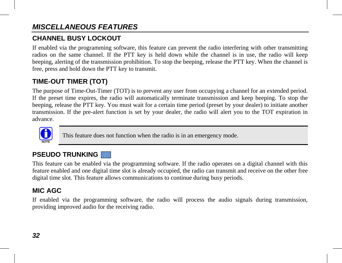 MISCELLANEOUS FEATURES 32 CHANNEL BUSY LOCKOUT If enabled via the programming software, this feature can prevent the radio interfering with other transmitting radios on the same channel. If the  PTT key is held down while the channel is in use, the  radio will keep beeping, alerting of the transmission prohibition. To stop the beeping, release the PTT key. When the channel is free, press and hold down the PTT key to transmit. TIME-OUT TIMER (TOT) The purpose of Time-Out-Timer (TOT) is to prevent any user from occupying a channel for an extended period. If the preset time expires, the radio will automatically terminate transmission and keep beeping. To stop the  beeping, release the PTT key. You must wait for a certain time period (preset by your dealer) to initiate another transmission. If the pre-alert function is set by your dealer, the radio will alert you to the TOT expiration in advance.   This feature does not function when the radio is in an emergency mode. PSEUDO TRUNKING   This feature can be enabled via the programming software. If the radio operates on a digital channel with this feature enabled and one digital time slot is already occupied, the radio can transmit and receive on the other free digital time slot. This feature allows communications to continue during busy periods. MIC AGC If enabled via the programming software, the radio will process the audio signals during transmission, providing improved audio for the receiving radio. NOTE