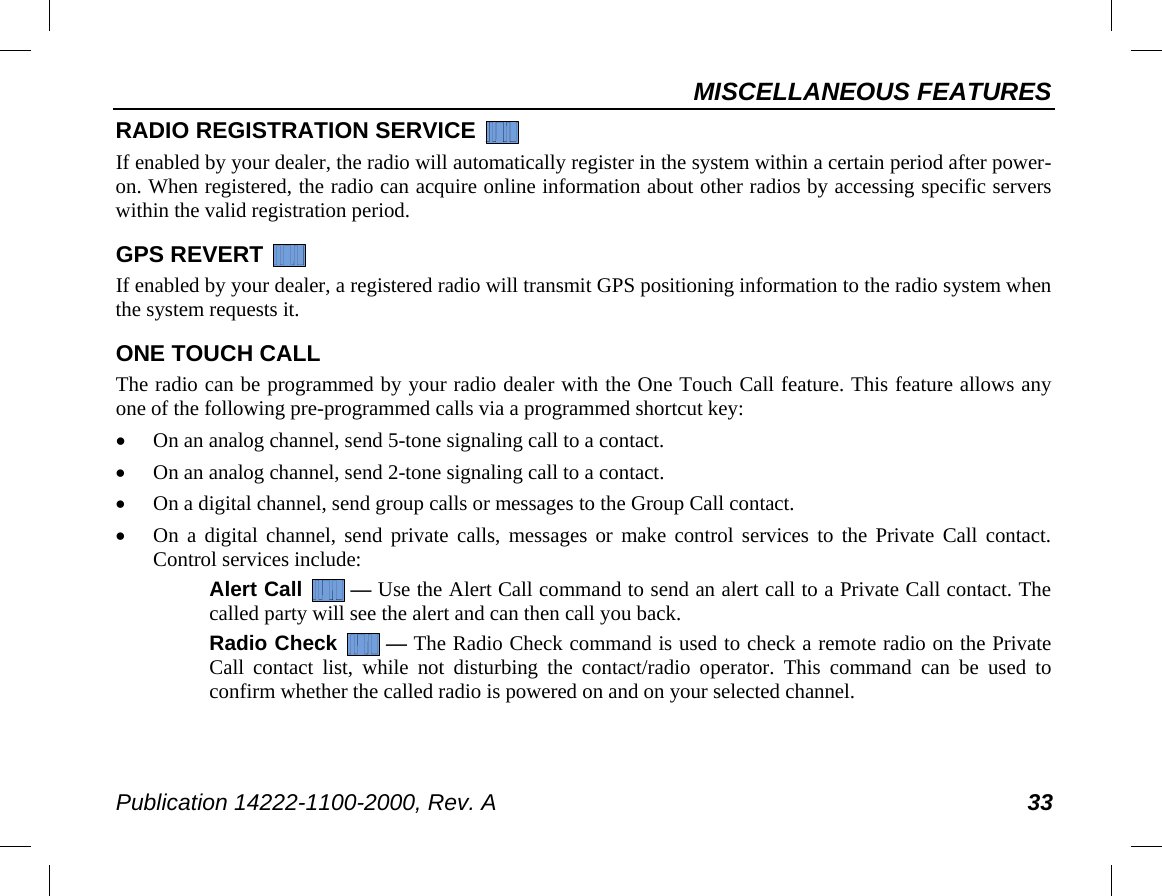 MISCELLANEOUS FEATURES Publication 14222-1100-2000, Rev. A 33 RADIO REGISTRATION SERVICE   If enabled by your dealer, the radio will automatically register in the system within a certain period after power-on. When registered, the radio can acquire online information about other radios by accessing specific servers within the valid registration period. GPS REVERT   If enabled by your dealer, a registered radio will transmit GPS positioning information to the radio system when the system requests it. ONE TOUCH CALL The radio can be programmed by your radio dealer with the One Touch Call feature. This feature allows any one of the following pre-programmed calls via a programmed shortcut key: • On an analog channel, send 5-tone signaling call to a contact. • On an analog channel, send 2-tone signaling call to a contact. • On a digital channel, send group calls or messages to the Group Call contact. • On a digital channel, send private calls, messages or make control services to the Private Call contact. Control services include: Alert Call  — Use the Alert Call command to send an alert call to a Private Call contact. The called party will see the alert and can then call you back. Radio Check  — The Radio Check command is used to check a remote radio on the Private Call contact list, while not disturbing the contact/radio operator. This command can be used to confirm whether the called radio is powered on and on your selected channel. 