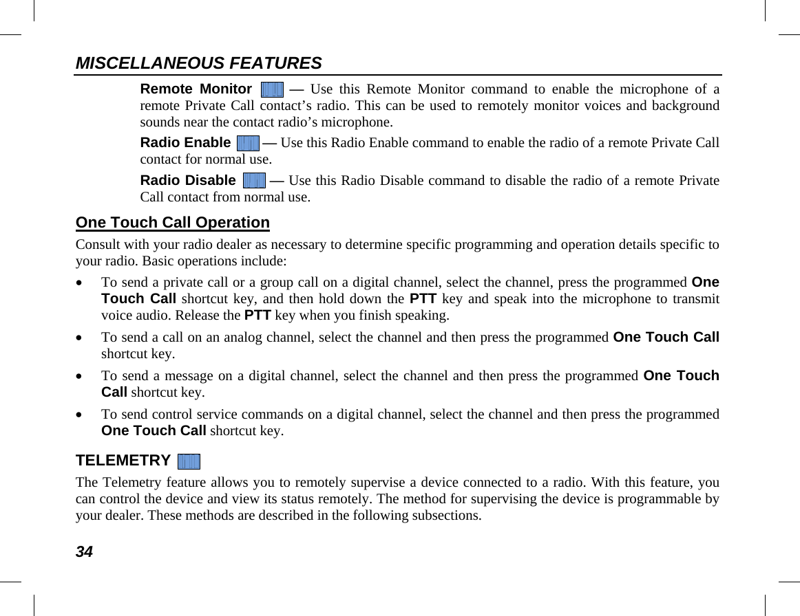 MISCELLANEOUS FEATURES 34 Remote Monitor   —  Use this Remote Monitor command to enable the microphone of a remote Private Call contact’s radio. This can be used to remotely monitor voices and background sounds near the contact radio’s microphone. Radio Enable  — Use this Radio Enable command to enable the radio of a remote Private Call contact for normal use. Radio Disable  — Use this Radio Disable command to disable the radio of a remote Private Call contact from normal use. One Touch Call Operation Consult with your radio dealer as necessary to determine specific programming and operation details specific to your radio. Basic operations include: • To send a private call or a group call on a digital channel, select the channel, press the programmed One Touch Call shortcut key, and then hold down the PTT key and speak into the microphone to transmit voice audio. Release the PTT key when you finish speaking. • To send a call on an analog channel, select the channel and then press the programmed One Touch Call shortcut key. • To send a message on a digital channel, select the channel and then press the programmed One Touch Call shortcut key. • To send control service commands on a digital channel, select the channel and then press the programmed One Touch Call shortcut key. TELEMETRY   The Telemetry feature allows you to remotely supervise a device connected to a radio. With this feature, you can control the device and view its status remotely. The method for supervising the device is programmable by your dealer. These methods are described in the following subsections. 