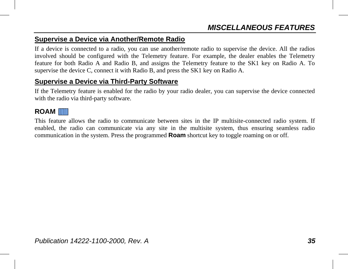 MISCELLANEOUS FEATURES Publication 14222-1100-2000, Rev. A 35 Supervise a Device via Another/Remote Radio If a device is connected to a radio, you can use another/remote radio to supervise the device. All the radios involved should be configured with the Telemetry feature. For example, the dealer enables the Telemetry feature for both Radio A and Radio B, and assigns the Telemetry feature to the SK1 key on Radio A. To supervise the device C, connect it with Radio B, and press the SK1 key on Radio A. Supervise a Device via Third-Party Software If the Telemetry feature is enabled for the radio by your radio dealer, you can supervise the device connected with the radio via third-party software. ROAM   This feature allows the radio to communicate between sites in the IP multisite-connected radio system. If enabled, the radio can communicate via any site in the multisite system, thus ensuring seamless radio communication in the system. Press the programmed Roam shortcut key to toggle roaming on or off. 