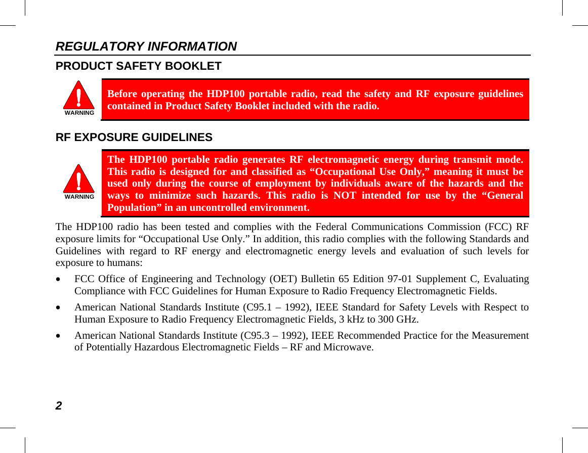 REGULATORY INFORMATION 2 PRODUCT SAFETY BOOKLET   Before operating the HDP100 portable radio, read the safety and RF exposure guidelines contained in Product Safety Booklet included with the radio. RF EXPOSURE GUIDELINES   The  HDP100 portable radio generates RF electromagnetic energy during transmit mode. This radio is designed for and classified as “Occupational Use Only,” meaning it must be used only during the course of employment by individuals aware of the hazards and the ways to minimize such hazards. This radio is NOT intended for use by the “General Population” in an uncontrolled environment. The HDP100 radio has been tested and complies with the Federal Communications Commission (FCC) RF exposure limits for “Occupational Use Only.” In addition, this radio complies with the following Standards and Guidelines with regard to RF energy and electromagnetic energy levels and evaluation of such levels for exposure to humans: • FCC Office of Engineering and Technology (OET) Bulletin 65 Edition 97-01 Supplement C, Evaluating Compliance with FCC Guidelines for Human Exposure to Radio Frequency Electromagnetic Fields. • American National Standards Institute (C95.1 – 1992), IEEE Standard for Safety Levels with Respect to Human Exposure to Radio Frequency Electromagnetic Fields, 3 kHz to 300 GHz. • American National Standards Institute (C95.3 – 1992), IEEE Recommended Practice for the Measurement of Potentially Hazardous Electromagnetic Fields – RF and Microwave.  WARNINGWARNING